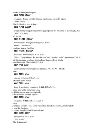 2) o amor de Deus pelo seu povo
0161 ‫אהד‬ ’Ohad
procedente de uma raiz não utilizada significando ser unido; n pr m
Oade = “unido”
1) filho de Simeão e neto de Jacó
0162 ‫אהה‬ ’ahahh
aparentemente uma palavra primitiva que expressa dor em forma de exclamação, Ai!;
DITAT - 30; interj
1) ai!, ah!, ui!
0163 ‫אהוא‬ ’Ahava’
provavelmente de origem estrangeira; n pr loc
Aava = “Eu subsistirei”
1) cidade ou área na Babilônia
0164 ‫אהוד‬ ’Ehuwd
procedente do mesmo que 161; n pr m
Eúde = “Eu agradecerei: Eu serei louvado” ou “completo, união” apenas em (1Cr 8.6)
1) juiz benjamita de Israel que libertou Israel da opressão de Moabe
2) outro benjamita, filho de Bilã (1Cr 8.6)
0165 ‫אהי‬ ’ehiy
aparentemente uma variação ortográfica de 346; DITAT - 31; adv
1) onde
0166 ‫אהל‬ ’ahal
uma raiz primitiva; DITAT - 33; v
1) (Hifil) ser claro, brilhar
0167 ‫אהל‬ ’ahal
forma denominativa procedente de 168; DITAT - 32; v
1) armar uma tenda, mover uma tenda
1a) (Qal) armar ou remover uma tenda
1a) (Piel) armar a tenda de alguém
0168 ‫אהל‬ ’ohel
procedente de 166; DITAT - 32a; n m
1) tenda
1a) tenda de nômade, veio a tornar-se símbolo da vida no deserto, transitoriedade
1b) casa, lar, habitação
1c) a tenda sagrada de Javé (o tabernáculo)
0169 ‫אהל‬ ’Ohel
o mesmo que 168; n pr m
Oel = “tenda”
1) filho de Zerubabel
 