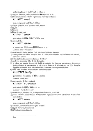 reduplicação de 2115; DITAT - 543b; n m
1) cingido, apertado, alerta, usado com 4975 em Pv 30.31
1a) talvez um animal extinto, significado exato desconhecido
02224 ‫זרח‬ zarach
uma raiz primitiva; DITAT - 580; v
1) surgir, aparecer, sair, levantar, subir, brilhar
1a) (Qal)
1a1) subir
1a2) surgir, aparecer
02225 ‫זרח‬ zerach
procedente de 2224; DITAT - 580a; n m
1) aurora, brilho
02226 ‫זרח‬ Zerach
o mesmo que 2225, grego 2196 Ζαρα; n pr m
Zerá ou Zera = “nascente”
1) um filho de Reuel e neto de Esaú, um dos nobres dos edomitas
2) irmão gêmeo de Perez, filhos de Judá e Tamar; descendentes são chamados de zeraítas,
ezraítas e izraítas
3) filhos de Simeão; também chamado de ’Zoar’
4) um levita gersonita, filho de Ido de Adaías
5) o etíope ou cuxita, invasor de Judá no reinado de Asa que derrotou os invasores;
provavelmente o mesmo que o rei egípcio Ursaken I, segundo rei da 22a. dinastia
egípcia, ou, talvez, mais provavelmente Usarken II, seu segundo sucessor
6) outro lider edomita; possivelmente o mesmo que (1
02227 ‫זרחי‬ Zarchiy
patronímico procedente de 2226; n patr m
Zeraítas = veja Zera
1) descendentes de Zera ou Zerá
02228 ‫זרחיה‬ Z ̂erachyah
procedente de 2225 e 3050; n pr m
Zeraías = “Javé elevou-se”
1) um sacerdote, filho de Uzi, e antepassado de Esdras, o escriba
2) pai de Elioneai, dos filhos de Paate-Moabe, cujos descendentes retornaram do cativeiro
com Esdras
02229 ‫זרם‬ zaram
uma raiz primitiva; DITAT - 581; v
1) derramar, derramar em inundação, inundar
1a) (Qal) derramar, transbordar
1b) (Poal) derramar, despejar
Poal
 