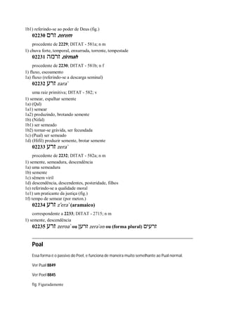 1b1) referindo-se ao poder de Deus (fig.)
02230 ‫זרם‬ zerem
procedente de 2229; DITAT - 581a; n m
1) chuva forte, temporal, enxurrada, torrente, tempestade
02231 ‫זרמה‬ zirmah
procedente de 2230; DITAT - 581b; n f
1) fluxo, escoamento
1a) fluxo (referindo-se a descarga seminal)
02232 ‫זרע‬ zara ̀
uma raiz primitiva; DITAT - 582; v
1) semear, espalhar semente
1a) (Qal)
1a1) semear
1a2) produzindo, brotando semente
1b) (Nifal)
1b1) ser semeado
1b2) tornar-se grávida, ser fecundada
1c) (Pual) ser semeado
1d) (Hifil) produzir semente, brotar semente
02233 ‫זרע‬ zera ̀
procedente de 2232; DITAT - 582a; n m
1) semente, semeadura, descendência
1a) uma semeadura
1b) semente
1c) sêmem viril
1d) descendência, descendentes, posteridade, filhos
1e) referindo-se a qualidade moral
1e1) um praticante da justiça (fig.)
1f) tempo de semear (por meton.)
02234 ‫זרע‬ z ̂era ̀ (aramaico)
correspondente a 2233; DITAT - 2715; n m
1) semente, descendência
02235 ‫זרע‬ zeroa ̀ ou ‫זרען‬ zera ̀on ou (forma plural) ‫זרעים‬
Poal
Essa forma é o passivo do Poel, e funciona de maneira muito semelhante ao Pual normal.
Ver Pual 8849
Ver Poel 8845
fig. Figuradamente
 