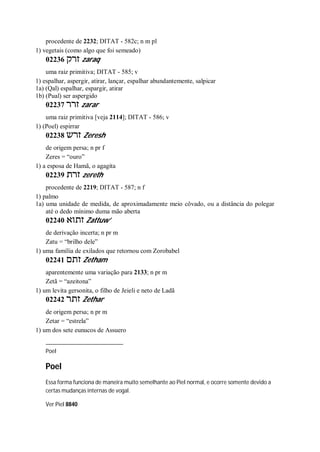 procedente de 2232; DITAT - 582c; n m pl
1) vegetais (como algo que foi semeado)
02236 ‫זרק‬ zaraq
uma raiz primitiva; DITAT - 585; v
1) espalhar, aspergir, atirar, lançar, espalhar abundantemente, salpicar
1a) (Qal) espalhar, espargir, atirar
1b) (Pual) ser aspergido
02237 ‫זרר‬ zarar
uma raiz primitiva [veja 2114]; DITAT - 586; v
1) (Poel) espirrar
02238 ‫זרש‬ Zeresh
de origem persa; n pr f
Zeres = “ouro”
1) a esposa de Hamã, o agagita
02239 ‫זרת‬ zereth
procedente de 2219; DITAT - 587; n f
1) palmo
1a) uma unidade de medida, de aproximadamente meio côvado, ou a distância do polegar
até o dedo mínimo duma mão aberta
02240 ‫זתוא‬ Zattuw’
de derivação incerta; n pr m
Zatu = “brilho dele”
1) uma família de exilados que retornou com Zorobabel
02241 ‫זתם‬ Zetham
aparentemente uma variação para 2133; n pr m
Zetã = “azeitona”
1) um levita gersonita, o filho de Jeieli e neto de Ladã
02242 ‫זתר‬ Zethar
de origem persa; n pr m
Zetar = “estrela”
1) um dos sete eunucos de Assuero
Poel
Poel
Essa forma funciona de maneira muito semelhante ao Piel normal, e ocorre somente devido a
certas mudanças internas de vogal.
Ver Piel 8840
 