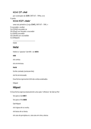 02243 ‫חב‬ chob
por contração de 2245; DITAT - 589a; n m
1) peito
02244 ‫חבא‬ chaba’
uma raiz primitiva [veja 2245]; DITAT - 588; v
1) esconder, ocultar
1a) (Nifal) esconder-se
1b) (Pual) ser forçado a esconder
1c) (Hifil) esconder
1d) (Hofal) ser escondido
1e) (Hitpael)
Hofal
Hofal
Hofal é o “passivo” do Hifil - ver 8818
Hifil
ele contou
ele arremessou
Hofal
foi-lhe contado (contaram-lhe)
ele foi arremessado
Essa forma representa 0.6% dos verbos analisados.
Hitpael
Hitpael
1) Essa forma expressa basicamente uma ação “reflexiva” de Qal ou Piel
Ver para o Qal 8851
Ver para o Piel 8840
Qal Hitpael
ele trajava ele se vestiu
ele lavou ele se lavou
ele caiu ele preciptou-se, caiu caiu em cima, atacou
 