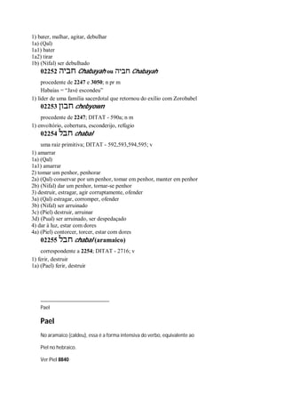 1) bater, malhar, agitar, debulhar
1a) (Qal)
1a1) bater
1a2) tirar
1b) (Nifal) ser debulhado
02252 ‫חביה‬ Chabayah ou ‫חביה‬ Chabayah
procedente de 2247 e 3050; n pr m
Habaías = “Javé escondeu”
1) líder de uma família sacerdotal que retornou do exílio com Zorobabel
02253 ‫חבון‬ chebyown
procedente de 2247; DITAT - 590a; n m
1) envoltório, cobertura, esconderijo, refúgio
02254 ‫חבל‬ chabal
uma raiz primitiva; DITAT - 592,593,594,595; v
1) amarrar
1a) (Qal)
1a1) amarrar
2) tomar um penhor, penhorar
2a) (Qal) conservar por um penhor, tomar em penhor, manter em penhor
2b) (Nifal) dar um penhor, tornar-se penhor
3) destruir, estragar, agir corruptamente, ofender
3a) (Qal) estragar, corromper, ofender
3b) (Nifal) ser arruinado
3c) (Piel) destruir, arruinar
3d) (Pual) ser arruinado, ser despedaçado
4) dar à luz, estar com dores
4a) (Piel) contorcer, torcer, estar com dores
02255 ‫חבל‬ chabal (aramaico)
correspondente a 2254; DITAT - 2716; v
1) ferir, destruir
1a) (Pael) ferir, destruir
Pael
Pael
No aramaico (caldeu), essa é a forma intensiva do verbo, equivalente ao
Piel no hebraico.
Ver Piel 8840
 