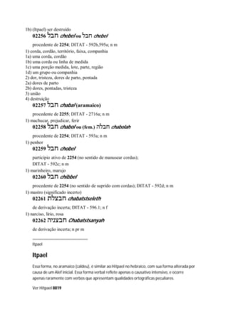1b) (Itpael) ser destruído
02256 ‫חבל‬ chebel ou ‫חבל‬ chebel
procedente de 2254; DITAT - 592b,595a; n m
1) corda, cordão, território, faixa, companhia
1a) uma corda, cordão
1b) uma corda ou linha de medida
1c) uma porção medida, lote, parte, região
1d) um grupo ou companhia
2) dor, tristeza, dores de parto, pontada
2a) dores de parto
2b) dores, pontadas, tristeza
3) união
4) destruição
02257 ‫חבל‬ chabal (aramaico)
procedente de 2255; DITAT - 2716a; n m
1) machucar, prejudicar, ferir
02258 ‫חבל‬ chabol ou (fem.) ‫חבלה‬ chabolah
procedente de 2254; DITAT - 593a; n m
1) penhor
02259 ‫חבל‬ chobel
particípio ativo de 2254 (no sentido de manusear cordas);
DITAT - 592c; n m
1) marinheiro, marujo
02260 ‫חבל‬ chibbel
procedente de 2254 (no sentido de suprido com cordas); DITAT - 592d; n m
1) mastro (significado incerto)
02261 ‫חבצלת‬ chabatstseleth
de derivação incerta; DITAT - 596.1; n f
1) narciso, lírio, rosa
02262 ‫חבצניה‬ Chabatstsanyah
de derivação incerta; n pr m
Itpael
Itpael
Essa forma, no aramaico (caldeu), é similar ao Hitpael no hebraico, com sua forma alterada por
causa de um Alef inicial. Essa forma verbal reflete apenas o causativo intensivo, e ocorre
apenas raramente com verbos que apresentam qualidades ortográficas peculiares.
Ver Hitpael 8819
 