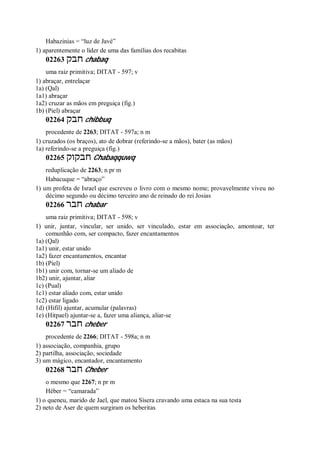 Habazinias = “luz de Javé”
1) aparentemente o líder de uma das famílias dos recabitas
02263 ‫חבק‬ chabaq
uma raiz primitiva; DITAT - 597; v
1) abraçar, entrelaçar
1a) (Qal)
1a1) abraçar
1a2) cruzar as mãos em preguiça (fig.)
1b) (Piel) abraçar
02264 ‫חבק‬ chibbuq
procedente de 2263; DITAT - 597a; n m
1) cruzados (os braços), ato de dobrar (referindo-se a mãos), bater (as mãos)
1a) referindo-se a preguiça (fig.)
02265 ‫חבקוק‬ Chabaqquwq
reduplicação de 2263; n pr m
Habacuque = “abraço”
1) um profeta de Israel que escreveu o livro com o mesmo nome; provavelmente viveu no
décimo segundo ou décimo terceiro ano de reinado do rei Josias
02266 ‫חבר‬ chabar
uma raiz primitiva; DITAT - 598; v
1) unir, juntar, vincular, ser unido, ser vinculado, estar em associação, amontoar, ter
comunhão com, ser compacto, fazer encantamentos
1a) (Qal)
1a1) unir, estar unido
1a2) fazer encantamentos, encantar
1b) (Piel)
1b1) unir com, tornar-se um aliado de
1b2) unir, ajuntar, aliar
1c) (Pual)
1c1) estar aliado com, estar unido
1c2) estar ligado
1d) (Hifil) ajuntar, acumular (palavras)
1e) (Hitpael) ajuntar-se a, fazer uma aliança, aliar-se
02267 ‫חבר‬ cheber
procedente de 2266; DITAT - 598a; n m
1) associação, companhia, grupo
2) partilha, associação, sociedade
3) um mágico, encantador, encantamento
02268 ‫חבר‬ Cheber
o mesmo que 2267; n pr m
Héber = “camarada”
1) o queneu, marido de Jael, que matou Sísera cravando uma estaca na sua testa
2) neto de Aser de quem surgiram os heberitas
 