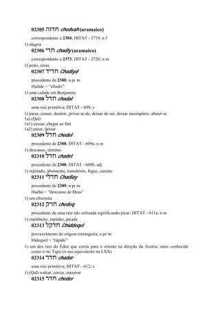 02305 ‫חדוה‬ chedvah (aramaico)
correspondente a 2304; DITAT - 2719; n f
1) alegria
02306 ‫חדי‬ chadiy (aramaico)
correspondente a 2373; DITAT - 2720; n m
1) peito, tórax
02307 ‫חדיד‬ Chadiyd
procedente de 2300; n pr m
Hadide = “afiado”
1) uma cidade em Benjamim
02308 ‫חדל‬ chadal
uma raiz primitiva; DITAT - 609; v
1) parar, cessar, desistir, privar-se de, deixar de ser, deixar incompleto, abster-se
1a) (Qal)
1a1) cessar, chegar ao fim
1a2) parar, deixar
02309 ‫חדל‬ chedel
procedente de 2308; DITAT - 609a; n m
1) descanso, término
02310 ‫חדל‬ chadel
procedente de 2308; DITAT - 609b; adj
1) rejeitado, abstinente, transitório, fugaz, carente
02311 ‫חדלי‬ Chadlay
procedente de 2309; n pr m
Hadlai = “descanso de Deus”
1) um efraimita
02312 ‫חרק‬ chedeq
procedente de uma raiz não utilizada significando picar; DITAT - 611a; n m
1) espinheiro, espinho, picada
02313 ‫חדקל‬ Chiddeqel
provavelmente de origem estrangeira; n pr m
Hidequel = “rápido”
1) um dos rios do Éden que corria para o oriente na direção da Assíria; mais conhecido
como o rio Tigre (o seu equivalente na LXX)
02314 ‫חדר‬ chadar
uma raiz primitiva; DITAT - 612; v
1) (Qal) rodear, cercar, encerrar
02315 ‫חדר‬ cheder
 