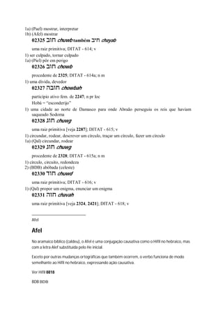 1a) (Pael) mostrar, interpretar
1b) (Afel) mostrar
02325 ‫חוב‬ chuwb também ‫חיב‬ chayab
uma raiz primitiva; DITAT - 614; v
1) ser culpado, tornar culpado
1a) (Piel) pôr em perigo
02326 ‫חוב‬ chowb
procedente de 2325; DITAT - 614a; n m
1) uma dívida, devedor
02327 ‫חובה‬ chowbah
particípio ativo fem. de 2247; n pr loc
Hobá = “esconderijo”
1) uma cidade ao norte de Damasco para onde Abraão perseguiu os reis que haviam
saqueado Sodoma
02328 ‫חוג‬ chuwg
uma raiz primitiva [veja 2287]; DITAT - 615; v
1) circundar, rodear, descrever um círculo, traçar um círculo, fazer um círculo
1a) (Qal) circundar, rodear
02329 ‫חוג‬ chuwg
procedente de 2328; DITAT - 615a; n m
1) círculo, circuito, redondeza
2) (BDB) abóbada (celeste)
02330 ‫חוד‬ chuwd
uma raiz primitiva; DITAT - 616; v
1) (Qal) propor um enigma, enunciar um enigma
02331 ‫חוה‬ chavah
uma raiz primitiva [veja 2324, 2421]; DITAT - 618; v
Afel
Afel
No aramaico bíblico (caldeu), o Afel é uma conjugação causativa como o Hifil no hebraico, mas
com a letra Alef substituída pelo He inicial.
Exceto por outras mudanças ortográficas que também ocorrem, o verbo funciona de modo
semelhante ao Hifil no hebraico, expressando ação causativa.
Ver Hifil 8818
BDB BDB
 