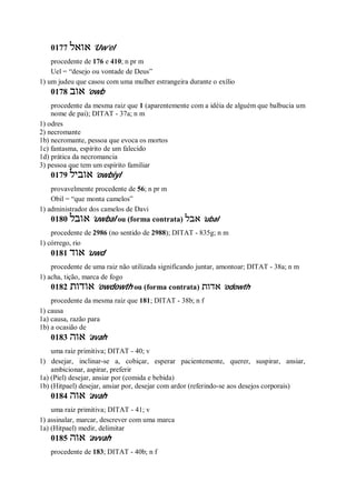 0177 ‫אואל‬ ’Uw’el
procedente de 176 e 410; n pr m
Uel = “desejo ou vontade de Deus”
1) um judeu que casou com uma mulher estrangeira durante o exílio
0178 ‫אוב‬ ’owb
procedente da mesma raiz que 1 (aparentemente com a idéia de alguém que balbucia um
nome de pai); DITAT - 37a; n m
1) odres
2) necromante
1b) necromante, pessoa que evoca os mortos
1c) fantasma, espírito de um falecido
1d) prática da necromancia
3) pessoa que tem um espírito familiar
0179 ‫אוביל‬ ’owbiyl
provavelmente procedente de 56; n pr m
Obil = “que monta camelos”
1) administrador dos camelos de Davi
0180 ‫אובל‬ ’uwbal ou (forma contrata) ‫אבל‬ ’ubal
procedente de 2986 (no sentido de 2988); DITAT - 835g; n m
1) córrego, rio
0181 ‫אוד‬ ’uwd
procedente de uma raiz não utilizada significando juntar, amontoar; DITAT - 38a; n m
1) acha, tição, marca de fogo
0182 ‫אודות‬ ’owdowth ou (forma contrata) ‫אדות‬ ’odowth
procedente da mesma raiz que 181; DITAT - 38b; n f
1) causa
1a) causa, razão para
1b) a ocasião de
0183 ‫אוה‬ ’avah
uma raiz primitiva; DITAT - 40; v
1) desejar, inclinar-se a, cobiçar, esperar pacientemente, querer, suspirar, ansiar,
ambicionar, aspirar, preferir
1a) (Piel) desejar, ansiar por (comida e bebida)
1b) (Hitpael) desejar, ansiar por, desejar com ardor (referindo-se aos desejos corporais)
0184 ‫אוה‬ ’avah
uma raiz primitiva; DITAT - 41; v
1) assinalar, marcar, descrever com uma marca
1a) (Hitpael) medir, delimitar
0185 ‫אוה‬ ’avvah
procedente de 183; DITAT - 40b; n f
 