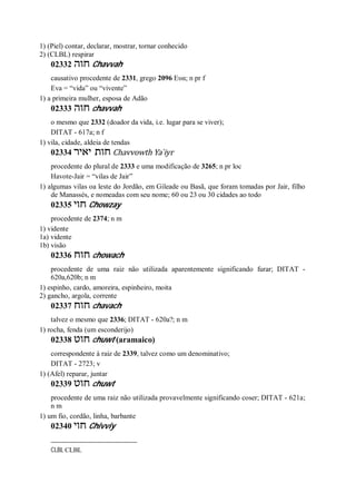 1) (Piel) contar, declarar, mostrar, tornar conhecido
2) (CLBL) respirar
02332 ‫חוה‬ Chavvah
causativo procedente de 2331, grego 2096 Ευα; n pr f
Eva = “vida” ou “vivente”
1) a primeira mulher, esposa de Adão
02333 ‫חוה‬ chavvah
o mesmo que 2332 (doador da vida, i.e. lugar para se viver);
DITAT - 617a; n f
1) vila, cidade, aldeia de tendas
02334 ‫יאיר‬ ‫חות‬ Chavvowth Ya ̀iyr
procedente do plural de 2333 e uma modificação de 3265; n pr loc
Havote-Jair = “vilas de Jair”
1) algumas vilas oa leste do Jordão, em Gileade ou Basã, que foram tomadas por Jair, filho
de Manassés, e nomeadas com seu nome; 60 ou 23 ou 30 cidades ao todo
02335 ‫חוי‬ Chowzay
procedente de 2374; n m
1) vidente
1a) vidente
1b) visão
02336 ‫חוח‬ chowach
procedente de uma raiz não utilizada aparentemente significando furar; DITAT -
620a,620b; n m
1) espinho, cardo, amoreira, espinheiro, moita
2) gancho, argola, corrente
02337 ‫חוח‬ chavach
talvez o mesmo que 2336; DITAT - 620a?; n m
1) rocha, fenda (um esconderijo)
02338 ‫חוט‬ chuwt (aramaico)
correspondente à raiz de 2339, talvez como um denominativo;
DITAT - 2723; v
1) (Afel) reparar, juntar
02339 ‫חוט‬ chuwt
procedente de uma raiz não utilizada provavelmente significando coser; DITAT - 621a;
n m
1) um fio, cordão, linha, barbante
02340 ‫חוי‬ Chivviy
CLBL CLBL
 