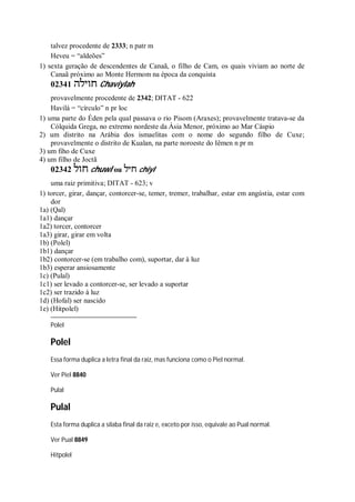 talvez procedente de 2333; n patr m
Heveu = “aldeões”
1) sexta geração de descendentes de Canaã, o filho de Cam, os quais viviam ao norte de
Canaã próximo ao Monte Hermom na época da conquista
02341 ‫חוילה‬ Chaviylah
provavelmente procedente de 2342; DITAT - 622
Havilá = “círculo” n pr loc
1) uma parte do Éden pela qual passava o rio Pisom (Araxes); provavelmente tratava-se da
Cólquida Grega, no extremo nordeste da Ásia Menor, próximo ao Mar Cáspio
2) um distrito na Arábia dos ismaelitas com o nome do segundo filho de Cuxe;
provavelmente o distrito de Kualan, na parte noroeste do Iêmen n pr m
3) um fiho de Cuxe
4) um filho de Joctã
02342 ‫חול‬ chuwl ou ‫חיל‬ chiyl
uma raiz primitiva; DITAT - 623; v
1) torcer, girar, dançar, contorcer-se, temer, tremer, trabalhar, estar em angústia, estar com
dor
1a) (Qal)
1a1) dançar
1a2) torcer, contorcer
1a3) girar, girar em volta
1b) (Polel)
1b1) dançar
1b2) contorcer-se (em trabalho com), suportar, dar à luz
1b3) esperar ansiosamente
1c) (Pulal)
1c1) ser levado a contorcer-se, ser levado a suportar
1c2) ser trazido à luz
1d) (Hofal) ser nascido
1e) (Hitpolel)
Polel
Polel
Essa forma duplica a letra final da raiz, mas funciona como o Piel normal.
Ver Piel 8840
Pulal
Pulal
Esta forma duplica a sílaba final da raiz e, exceto por isso, equivale ao Pual normal.
Ver Pual 8849
Hitpolel
 