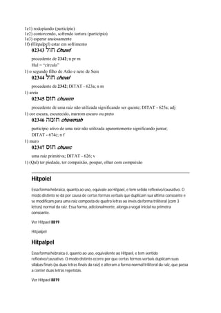 1e1) rodopiando (particípio)
1e2) contorcendo, sofrendo tortura (particípio)
1e3) esperar ansiosamente
1f) (Hitpalpel) estar em sofrimento
02343 ‫חול‬ Chuwl
procedente de 2342; n pr m
Hul = “círculo”
1) o segundo filho de Arão e neto de Sem
02344 ‫חול‬ chowl
procedente de 2342; DITAT - 623a; n m
1) areia
02345 ‫חום‬ chuwm
procedente de uma raiz não utilizada significando ser quente; DITAT - 625a; adj
1) cor escura, escurecido, marrom escuro ou preto
02346 ‫חומה‬ chowmah
particípio ativo de uma raiz não utilizada aparentemente significando juntar;
DITAT - 674c; n f
1) muro
02347 ‫חוס‬ chuwc
uma raiz primitiva; DITAT - 626; v
1) (Qal) ter piedade, ter compaixão, poupar, olhar com compaixão
Hitpolel
Essa forma hebraica, quanto ao uso, equivale ao Hitpael, e tem setido reflexivo/causativo. O
modo distinto se dá por causa de certas formas verbais que duplicam sua última consoante e
se modificam para uma raiz composta de quatro letras ao invés da forma triliteral (com 3
letras) normal da raiz. Essa forma, adicionalmente, alonga a vogal inicial na primeira
consoante.
Ver Hitpael 8819
Hitpalpel
Hitpalpel
Essa forma hebraica é, quanto ao uso, equivalente ao Hitpael, e tem sentido
reflexivo/causativo. O modo distinto ocorre por que certas formas verbais duplicam suas
sílabas finais (as duas letras finais da raiz) e alteram a forma normal triliteral da raiz, que passa
a conter duas letras repetidas.
Ver Hitpael 8819
 