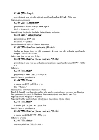 02348 ‫חוף‬ chowph
procedente de uma raiz não utilizada significando cobrir; DITAT - 710a; n m
1) praia, costa, margem
02349 ‫חופם‬ Chuwpham
procedente da mesma raiz que 2348; n pr m
Hufã = “homem da costa”
1) um filho de Benjamim, fundador da família dos hufamitas
02350 ‫חופמי‬ Chuwphamiy
patronímico de 2349; n m
Hufamitas = veja Hufã
1) descendentes de Hufã, da tribo de Benjamim
02351 ‫חוץ‬ chuwts ou (reduzido) ‫חץ‬ chuts
(ambas as formas fem. no pl.) procedente de uma raiz não utilizada significando
romper; DITAT - 627a; n m
1) fora, por fora, rua, do lado de fora
02352 ‫חור‬ chuwr ou (forma contrata) ‫חר‬ chur
procedente de uma raiz não utilizada provavelmente significando furar; DITAT - 758b;
n m
1) buraco
02353 ‫חור‬ chuwr
procedente de 2357; DITAT - 630a; n m
1) tecido branco, pano branco
02354 ‫חור‬ Chuwr
o mesmo que 2353 ou 2352; n pr m
Hur = “buraco”
1) um auxiliar importante de Moisés e Arão
2) avô de Bezalel, o artífice principal do tabernáculo; possivelmente o mesmo que 1) acima
3) o quarto dos cinco reis de Midiã que foram mortos junto com Balaão após Peor
4) pai de Refaías na época de Neemias
5) pai de Ben-Hur que foi oficial intendente de Salomão no Monte Efraim
02355 ‫חור‬ chowr
o mesmo que 2353; DITAT - 630a; n m
1) tecido branco, pano branco
02356 ‫חור‬ chowr ou (forma contrata) ‫חר‬ chor
o mesmo que 2352; DITAT - 758a; n m
1) buraco, caverna
02357 ‫חור‬ chavar
uma raiz primitiva; DITAT - 630; v
 