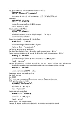 1) (Qal) ser branco, tornar-se branco, tornar-se pálido
02358 ‫חור‬ chivvar (aramaico)
procedente de uma raiz correspondente a 2357; DITAT - 2724; adj
1) branco
02359 ‫חורי‬ Chuwriy
provavelmente procedente de 2353; n pr m
Huri = “tecelão de linho”
1) um gadita, pai de Abiail
02360 ‫חורי‬ Chuwray
provavelmente uma variação ortográfica para 2359; n pr m
Hurai = “tecelão de linho”
1) um dos soldados das tropas de elite de Davi
02361 ‫חורם‬ Chuwram
provavelmente procedente de 2353; n pr m
Hurão ou Hirão = “nascido nobre”
1) filho de Bela e neto de Benjamim
2) rei de Tiro aliado de Davi e Salomão; grafia alternativa para ’Hirão’
3) um arquiteto importante do templo de Salomão; grafia alternativa para ’Hirão’
02362 ‫חורן‬ Chavran
aparentemente procedente de 2357 (no sentido de 2352); n pr loc
Haurã = “cavernas”
1) uma província da Palestina ao leste do mar da Galiléia; região exata incerta mas
provavelmente localizada junto às fronteiras do deserto na tetrarquia de Felipe
02363 ‫חוש‬ chuwsh
uma raiz primitiva; DITAT - 631; v
1) apressar, tornar apressado, acelerar
1a) (Qal) apressar
1b) (Hifil)
1b1) mostrar pressa, agir rapidamente, apressar-se, chegar rapidamente
1b2) apreciar, estar motivado
02364 ‫חושה‬ Chuwshah
procedente de 2363; n pr m
Husa = “apressado”
1) um descendente de Judá
02365 ‫חושי‬ Chuwshay
procedente de 2363; n pr m
Husai = “pressa”
1) um arquita, um amigo de Davi
2) o pai de Baaná, um oficial de Salomão; provavelmente o mesmo que (1
 