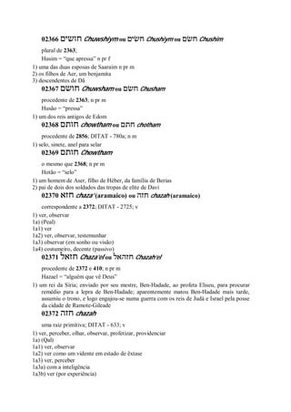 02366 ‫חושים‬ Chuwshiym ou ‫חשׂים‬ Chushiym ou ‫חשׂם‬ Chushim
plural de 2363;
Husim = “que apressa” n pr f
1) uma das duas esposas de Saaraim n pr m
2) os filhos de Aer, um benjamita
3) descendentes de Dã
02367 ‫חושם‬ Chuwsham ou ‫חשׂם‬ Chusham
procedente de 2363; n pr m
Husão = “pressa”
1) um dos reis antigos de Edom
02368 ‫חותם‬ chowtham ou ‫חתם‬ chotham
procedente de 2856; DITAT - 780a; n m
1) selo, sinete, anel para selar
02369 ‫חותם‬ Chowtham
o mesmo que 2368; n pr m
Hotão = “selo”
1) um homem de Aser, filho de Héber, da família de Berias
2) pai de dois dos soldados das tropas de elite de Davi
02370 ‫חזא‬ chaza’ (aramaico) ou ‫חזה‬ chazah (aramaico)
correspondente a 2372; DITAT - 2725; v
1) ver, observar
1a) (Peal)
1a1) ver
1a2) ver, observar, testemunhar
1a3) observar (em sonho ou visão)
1a4) costumeiro, decente (passivo)
02371 ‫חזאל‬ Chaza’el ou ‫חזהאל‬ Chazah’el
procedente de 2372 e 410; n pr m
Hazael = “alguém que vê Deus”
1) um rei da Síria; enviado por seu mestre, Ben-Hadade, ao profeta Eliseu, para procurar
remédio para a lepra de Ben-Hadade; aparentemente matou Ben-Hadade mais tarde,
assumiu o trono, e logo engajou-se numa guerra com os reis de Judá e Israel pela posse
da cidade de Ramote-Gileade
02372 ‫חזה‬ chazah
uma raiz primitiva; DITAT - 633; v
1) ver, perceber, olhar, observar, profetizar, providenciar
1a) (Qal)
1a1) ver, observar
1a2) ver como um vidente em estado de êxtase
1a3) ver, perceber
1a3a) com a inteligência
1a3b) ver (por experiência)
 