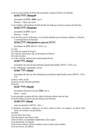 1) um levita da família de Simei dos gersonitas na época de Davi ou Salomão
02382 ‫חזיה‬ Chazayah
procedente de 2372 e 3050; n pr m
Hazaías = “Deus tem visto”
1) um exilado e descendente de Selá da tribo de Judá que retornou na época de Neemias
02383 ‫חזיון‬ Chezyown
procedente de 2372; n pr m
Heziom = “visão”
1) rei da Síria, pai de Tabrimom e avô de Ben-Hadade; provavelmente idêntico a ’Rezom’,
o contemporâneo de Salomão
02384 ‫חזיון‬ chizzayown ou (plural) ‫חזינות‬
procedente de 2372; DITAT - 633e; n m
1) visão
1a) visão (no estado de êxtase)
1a1) vale da visão (talvez fig. de Jerusalém ou Hinon)
1b) visão (à noite)
1c) visão, oráculo, profecia (na comunicação divina)
02385 ‫חזיז‬ chaziyz
procedente de uma raiz não utilizada significando brilhar; DITAT - 635a; n m
1) raio, relâmpago, tempestade, nuvem
02386 ‫חזיר‬ chaziyr
procedente de uma raiz não utilizada provavelmente significando cercar; DITAT - 637a;
n m
1) porco, suíno, javali
1a) porco (como alimento proibido)
1b) javali
02387 ‫חזיר‬ Cheziyr
procedente da mesma raiz que 2386; n pr m
Hezir = “suíno”
1) um sacerdote na época de Davi, líder do décimo sétimo turno do mês
2) um dos líderes do povo que fez aliança com Neemias
02388 ‫חזק‬ chazaq
uma raiz primitiva; DITAT - 636; v
1) fortalecer, prevalecer, endurecer, ser forte, tornar-se forte, ser corajoso, ser firme, ficar
firme, ser resoluto, ser persistente
1a) (Qal)
1a1) ser forte, ficar forte
1a1a) prevalecer, prevalecer sobre
1a1b) ser firme, ser apanhado rapidamente, ficar seguro
1a1c) pressionar, ser urgente
1a1d) crescer robusto, tornar-se rígido, tornar-se duro (mau sentido)
1a1e) ser severo, ser aflitivo
 