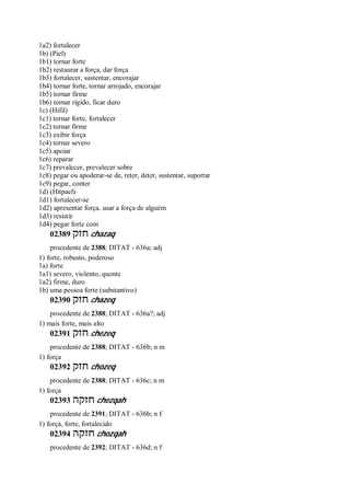 1a2) fortalecer
1b) (Piel)
1b1) tornar forte
1b2) restaurar a força, dar força
1b3) fortalecer, sustentar, encorajar
1b4) tornar forte, tornar arrojado, encorajar
1b5) tornar firme
1b6) tornar rígido, ficar duro
1c) (Hifil)
1c1) tornar forte, fortalecer
1c2) tornar firme
1c3) exibir força
1c4) tornar severo
1c5) apoiar
1c6) reparar
1c7) prevalecer, prevalecer sobre
1c8) pegar ou apoderar-se de, reter, deter, sustentar, suportar
1c9) pegar, conter
1d) (Hitpael)
1d1) fortalecer-se
1d2) apresentar força, usar a força de alguém
1d3) resistir
1d4) pegar forte com
02389 ‫חזק‬ chazaq
procedente de 2388; DITAT - 636a; adj
1) forte, robusto, poderoso
1a) forte
1a1) severo, violento, quente
1a2) firme, duro
1b) uma pessoa forte (substantivo)
02390 ‫חזק‬ chazeq
procedente de 2388; DITAT - 636a?; adj
1) mais forte, mais alto
02391 ‫חזק‬ chezeq
procedente de 2388; DITAT - 636b; n m
1) força
02392 ‫חזק‬ chozeq
procedente de 2388; DITAT - 636c; n m
1) força
02393 ‫חזקה‬ chezqah
procedente de 2391; DITAT - 636b; n f
1) força, forte, fortalecido
02394 ‫חזקה‬ chozqah
procedente de 2392; DITAT - 636d; n f
 