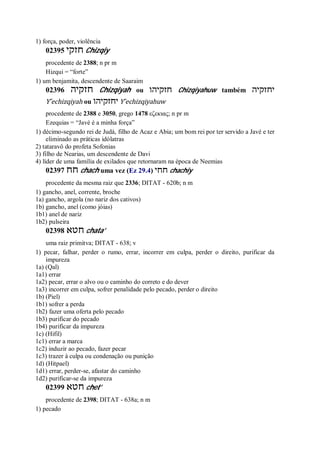 1) força, poder, violência
02395 ‫חזקי‬ Chizqiy
procedente de 2388; n pr m
Hizqui = “forte”
1) um benjamita, descendente de Saaraim
02396 ‫חזקיה‬ Chizqiyah ou ‫חזקיהו‬ Chizqiyahuw também ‫יחזקיה‬
Y ̂echizqiyah ou ‫יחזקיהו‬ Y ̂echizqiyahuw
procedente de 2388 e 3050, grego 1478 εζεκιας; n pr m
Ezequias = “Javé é a minha força”
1) décimo-segundo rei de Judá, filho de Acaz e Abia; um bom rei por ter servido a Javé e ter
eliminado as práticas idólatras
2) tataravô do profeta Sofonias
3) filho de Nearias, um descendente de Davi
4) líder de uma família de exilados que retornaram na época de Neemias
02397 ‫חח‬ chach uma vez (Ez 29.4) ‫חחי‬ chachiy
procedente da mesma raiz que 2336; DITAT - 620b; n m
1) gancho, anel, corrente, broche
1a) gancho, argola (no nariz dos cativos)
1b) gancho, anel (como jóias)
1b1) anel de nariz
1b2) pulseira
02398 ‫חטא‬ chata’
uma raiz primitva; DITAT - 638; v
1) pecar, falhar, perder o rumo, errar, incorrer em culpa, perder o direito, purificar da
impureza
1a) (Qal)
1a1) errar
1a2) pecar, errar o alvo ou o caminho do correto e do dever
1a3) incorrer em culpa, sofrer penalidade pelo pecado, perder o direito
1b) (Piel)
1b1) sofrer a perda
1b2) fazer uma oferta pelo pecado
1b3) purificar do pecado
1b4) purificar da impureza
1c) (Hifil)
1c1) errar a marca
1c2) induzir ao pecado, fazer pecar
1c3) trazer à culpa ou condenação ou punição
1d) (Hitpael)
1d1) errar, perder-se, afastar do caminho
1d2) purificar-se da impureza
02399 ‫חטא‬ chet’
procedente de 2398; DITAT - 638a; n m
1) pecado
 