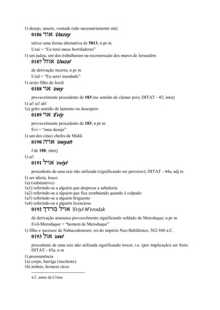 1) desejo, anseio, vontade (não necessariamente má)
0186 ‫אוזי‬ ’Uwzay
talvez uma forma alternativa de 5813; n pr m
Uzai = “Eu terei meus borrifadores”
1) um judeu, um dos trabalharam na reconstrução dos muros de Jerusalém
0187 ‫אוזל‬ ’Uwzal
de derivação incerta; n pr m
Uzal = “Eu serei inundado”
1) sexto filho de Joctã
0188 ‫אוי‬ ’owy
provavelmente procedente de 183 (no sentido de clamar por); DITAT - 42; interj
1) ai! ui! ah!
1a) grito sentido de lamento ou desespero
0189 ‫אוי‬ ’Eviy
provavelmente procedente de 183; n pr m
Evi = “meu desejo”
1) um dos cinco chefes de Midiã
0190 ‫אויה‬ ’owyah
f de 188; interj
1) ai!
0191 ‫אויל‬ ’eviyl
procedente de uma raiz não utilizada (significando ser perverso); DITAT - 44a; adj m
1) ser idiota, louco
1a) (substantivo)
1a1) referindo-se a alguém que despreza a sabedoria
1a2) referindo-se a alguém que fica zombaando quando é culpado
1a3) referindo-se a alguém briguento
1a4) referindo-se a alguém licencioso
0192 ‫או‬‫מרדך‬ ‫יל‬ ’Eviyl M ̂erodak
de derivação aramaica provavelmente significando soldado de Merodaque; n pr m
Evil-Merodaque = “homem de Merodaque”
1) filho e sucessor de Nabucodonosor, rei do império Neo-Babilônico, 562-560 a.C.
0193 ‫אול‬ ’uwl
procedente de uma raiz não utilizada significando torcer, i.e. (por implicação) ser forte;
DITAT - 45a; n m
1) proeminência
1a) corpo, barriga (insolente)
1b) nobres, homens ricos
a.C. antes de Cristo
 