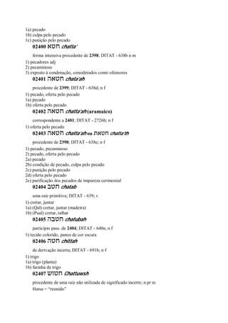 1a) pecado
1b) culpa pelo pecado
1c) punição pelo pecado
02400 ‫חטא‬ chatta’
forma intensiva procedente de 2398; DITAT - 638b n m
1) pecadores adj
2) pecaminoso
3) exposto à condenação, considerados como ofensores
02401 ‫חטאה‬ chata’ah
procedente de 2399; DITAT - 638d; n f
1) pecado, oferta pelo pecado
1a) pecado
1b) oferta pelo pecado
02402 ‫חטאה‬ chatta’ah (aramaico)
correspondente a 2401; DITAT - 2726b; n f
1) oferta pelo pecado
02403 ‫חטאה‬ chatta’ah ou ‫חטאת‬ chatta’th
procedente de 2398; DITAT - 638e; n f
1) pecado, pecaminoso
2) pecado, oferta pelo pecado
2a) pecado
2b) condição de pecado, culpa pelo pecado
2c) punição pelo pecado
2d) oferta pelo pecado
2e) purificação dos pecados de impureza cerimonial
02404 ‫חטב‬ chatab
uma raiz primitiva; DITAT - 639; v
1) cortar, juntar
1a) (Qal) cortar, juntar (madeira)
1b) (Pual) cortar, talhar
02405 ‫חטבה‬ chatubah
particípio pass. de 2404; DITAT - 640a; n f
1) tecido colorido, panos de cor escura
02406 ‫חטה‬ chittah
de derivação incerta; DITAT - 691b; n f
1) trigo
1a) trigo (planta)
1b) farinha de trigo
02407 ‫חטוש‬ Chattuwsh
procedente de uma raiz não utilizada de significado incerto; n pr m
Hatus = “reunido”
 