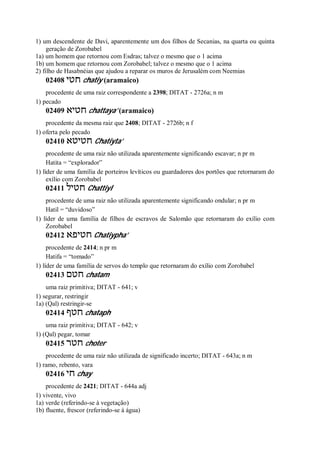 1) um descendente de Davi, aparentemente um dos filhos de Secanias, na quarta ou quinta
geração de Zorobabel
1a) um homem que retornou com Esdras; talvez o mesmo que o 1 acima
1b) um homem que retornou com Zorobabel; talvez o mesmo que o 1 acima
2) filho de Hasabnéias que ajudou a reparar os muros de Jerusalém com Neemias
02408 ‫חטי‬ chatiy (aramaico)
procedente de uma raiz correspondente a 2398; DITAT - 2726a; n m
1) pecado
02409 ‫חטיא‬ chattaya’ (aramaico)
procedente da mesma raiz que 2408; DITAT - 2726b; n f
1) oferta pelo pecado
02410 ‫חטיטא‬ Chatiyta’
procedente de uma raiz não utilizada aparentemente significando escavar; n pr m
Hatita = “explorador”
1) líder de uma família de porteiros levíticos ou guardadores dos portões que retornaram do
exílio com Zorobabel
02411 ‫חטיל‬ Chattiyl
procedente de uma raiz não utilizada aparentemente significando ondular; n pr m
Hatil = “duvidoso”
1) líder de uma família de filhos de escravos de Salomão que retornaram do exílio com
Zorobabel
02412 ‫חטיפא‬ Chatiypha’
procedente de 2414; n pr m
Hatifa = “tomado”
1) líder de uma família de servos do templo que retornaram do exílio com Zorobabel
02413 ‫חטם‬ chatam
uma raiz primitiva; DITAT - 641; v
1) segurar, restringir
1a) (Qal) restringir-se
02414 ‫חטף‬ chataph
uma raiz primitiva; DITAT - 642; v
1) (Qal) pegar, tomar
02415 ‫חטר‬ choter
procedente de uma raiz não utilizada de significado incerto; DITAT - 643a; n m
1) ramo, rebento, vara
02416 ‫חי‬ chay
procedente de 2421; DITAT - 644a adj
1) vivente, vivo
1a) verde (referindo-se à vegetação)
1b) fluente, frescor (referindo-se à água)
 