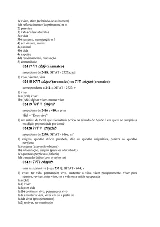 1c) vivo, ativo (referindo-se ao homem)
1d) reflorecimento (da primavera) n m
2) parentes
3) vida (ênfase abstrata)
3a) vida
3b) sustento, manutenção n f
4) ser vivente, animal
4a) animal
4b) vida
4c) apetite
4d) reavimamento, renovação
5) comunidade
02417 ‫חי‬ chay (aramaico)
procedente de 2418; DITAT - 2727a; adj
1) vivo, vivente, vida
02418 ‫חיא‬ chaya’ (aramaico) ou ‫חיה‬ chayah (aramaico)
correspondente a 2421; DITAT - 2727; v
1) viver
1a) (Peal) viver
1b) (Afel) deixar viver, manter vivo
02419 ‫חיאל‬ Chiy’el
procedente de 2416 e 410; n pr m
Hiel = “Deus vive”
1) um nativo de Betel que reconstruiu Jericó no reinado de Acabe e em quem se cumpriu a
maldição pronunciada por Josué
02420 ‫חידה‬ chiydah
procedente de 2330; DITAT - 616a; n f
1) enigma, questão difícil, parábola, dito ou questão enigmática, palavra ou questão
perplexa
1a) enigma (expressão obscura)
1b) adivinhação, enigma (para ser adivinhado)
1c) questões perplexas (difíceis)
1d) transação dúbia (com o verbo ter)
02421 ‫חיה‬ chayah
uma raiz primitiva [veja 2331]; DITAT - 644; v
1) viver, ter vida, permanecer vivo, sustentar a vida, viver prosperamente, viver para
sempre, reviver, estar vivo, ter a vida ou a saúde recuperada
1a) (Qal)
1a1) viver
1a1a) ter vida
1a1b) continuar vivo, permanecer vivo
1a1c) manter a vida, viver em ou a partir de
1a1d) viver (prosperamente)
1a2) reviver, ser reanimado
 
