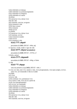 1a2a) referindo-se à doença
1a2b) referindo-se ao desencorajamento
1a2c) referindo-se à fraqueza
1a2d) referindo-se à morte
1b) (Piel)
1b1) preservar vivo, deixar viver
1b2) dar vida
1b3) reanimar, reavivar, revigorar
1b3a) restaurar à vida
1b3b) fazer crescer
1b3c) restaurar
1b3d) reviver
1c) (Hifil)
1c1) preservar vivo, deixar viver
1c2) reanimar, reviver
1c2a) restaurar (à saúde)
1c2b) reviver
1c2c) restaurar à vida
02422 ‫חיה‬ chayeh
procedente de 2421; DITAT - 644e; adj
1) vigoroso, vívido, tendo o vigor da vida
02423 ‫חיוא‬ cheyva’ (aramaico)
procedente de 2418; DITAT - 2727b; n f
1) bicho, animal
02424 ‫חיות‬ chayuwth
procedente de 2421; DITAT - 644g; n f abstr
1) vida
02425 ‫חיי‬ chayay
uma raiz primitiva [veja 2421]; DITAT - 644; v
1) viver, ter vida, estar vivo, manter a vida, viver prosperamente, viver para sempre, reviver,
estar vivo, ser restaurado à vida ou à saúde
1a) (Qal)
1a1) viver
1a1a) ter vida
1a1b) continuar vivo, permanecer vivo
1a1c) suster a vida, viver em ou a partir de
1a1d) viver (prosperamente)
1a2) reviver, ser reanimado
1a2a) referindo-se à doença
1a2b) referindo-se ao desencorajamento
1a2c) referindo-se à fraqueza
1a2d) referindo-se à morte
1b) (Piel)
1b1) preservar vivo, deixar viver
1b2) dar vida
1b3) reanimar, reavivar, revigorar
 