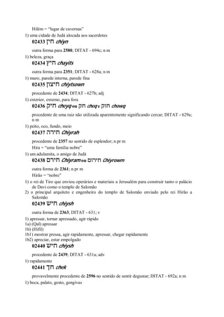 Hilém = “lugar de cavernas”
1) uma cidade de Judá alocada aos sacerdotes
02433 ‫חין‬ chiyn
outra forma para 2580; DITAT - 694c; n m
1) beleza, graça
02434 ‫חיץ‬ chayits
outra forma para 2351; DITAT - 628a; n m
1) muro, parede interna, parede fina
02435 ‫חיצון‬ chiytsown
procedente de 2434; DITAT - 627b; adj
1) exterior, externo, para fora
02436 ‫חיק‬ cheyq ou ‫חק‬ cheq e ‫חוק‬ chowq
procedente de uma raiz não utilizada aparentemente significando cercar; DITAT - 629a;
n m
1) peito, oco, fundo, meio
02437 ‫חירה‬ Chiyrah
procedente de 2357 no sentido de esplendor; n pr m
Hira = “uma família nobre”
1) um adulamita, o amigo de Judá
02438 ‫חירם‬ Chiyram ou ‫חירום‬ Chiyrowm
outra forma de 2361; n pr m
Hirão = “nobre”
1) o rei de Tiro que enviou operários e materiais a Jerusalém para construir tanto o palácio
de Davi como o templo de Salomão
2) o principal arquiteto e engenheiro do templo de Salomão enviado pelo rei Hirão a
Salomão
02439 ‫חיש‬ chiysh
outra forma de 2363; DITAT - 631; v
1) apressar, tornar apressado, agir rápido
1a) (Qal) apressar
1b) (Hifil)
1b1) mostrar pressa, agir rapidamente, apressar, chegar rapidamente
1b2) apreciar, estar empolgado
02440 ‫חיש‬ chiysh
procedente de 2439; DITAT - 631a; adv
1) rapidamente
02441 ‫חך‬ chek
provavelmente procedente de 2596 no sentido de sentir degustar; DITAT - 692a; n m
1) boca, palato, gosto, gengivas
 
