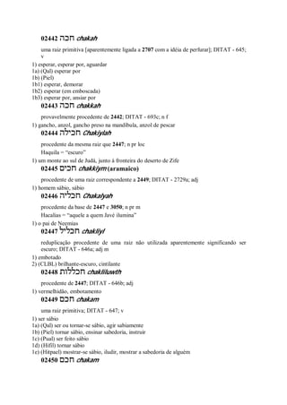 02442 ‫חכה‬ chakah
uma raiz primitiva [aparentemente ligada a 2707 com a idéia de perfurar]; DITAT - 645;
v
1) esperar, esperar por, aguardar
1a) (Qal) esperar por
1b) (Piel)
1b1) esperar, demorar
1b2) esperar (em emboscada)
1b3) esperar por, ansiar por
02443 ‫חכה‬ chakkah
provavelmente procedente de 2442; DITAT - 693c; n f
1) gancho, anzol, gancho preso na mandíbula, anzol de pescar
02444 ‫חכילה‬ Chakiylah
procedente da mesma raiz que 2447; n pr loc
Haquila = “escuro”
1) um monte ao sul de Judá, junto à fronteira do deserto de Zife
02445 ‫חכים‬ chakkiym (aramaico)
procedente de uma raiz correspondente a 2449; DITAT - 2729a; adj
1) homem sábio, sábio
02446 ‫חכליה‬ Chakalyah
procedente da base de 2447 e 3050; n pr m
Hacalias = “aquele a quem Javé ilumina”
1) o pai de Neemias
02447 ‫חכליל‬ chakliyl
reduplicação procedente de uma raiz não utilizada aparentemente significando ser
escuro; DITAT - 646a; adj m
1) embotado
2) (CLBL) brilhante-escuro, cintilante
02448 ‫חכללות‬ chakliluwth
procedente de 2447; DITAT - 646b; adj
1) vermelhidão, embotamento
02449 ‫חכם‬ chakam
uma raiz primitiva; DITAT - 647; v
1) ser sábio
1a) (Qal) ser ou tornar-se sábio, agir sabiamente
1b) (Piel) tornar sábio, ensinar sabedoria, instruir
1c) (Pual) ser feito sábio
1d) (Hifil) tornar sábio
1e) (Hitpael) mostrar-se sábio, iludir, mostrar a sabedoria de alguém
02450 ‫חכם‬ chakam
 