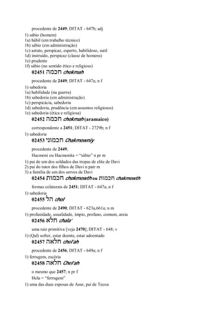 procedente de 2449; DITAT - 647b; adj
1) sábio (homem)
1a) hábil (em trabalho técnico)
1b) sábio (em administração)
1c) astuto, perspicaz, esperto, habilidoso, sutil
1d) instruído, perspicaz (classe de homens)
1e) prudente
1f) sábio (no sentido ético e religioso)
02451 ‫חכמה‬ chokmah
procedente de 2449; DITAT - 647a; n f
1) sabedoria
1a) habilidade (na guerra)
1b) sabedoria (em administração)
1c) perspicácia, sabedoria
1d) sabedoria, prudência (em assuntos religiosos)
1e) sabedoria (ética e religiosa)
02452 ‫חכמה‬ chokmah (aramaico)
correspondente a 2451; DITAT - 2729b; n f
1) sabedoria
02453 ‫חכמוני‬ Chakmowniy
procedente de 2449;
Hacmoni ou Hacmonita = “sábio” n pr m
1) pai de um dos soldados das tropas de elite de Davi
2) pai do tutor dos filhos de Davi n patr m
3) a família de um dos servos de Davi
02454 ‫חכמות‬ chokmowth ou ‫חכמות‬ chakmowth
formas colaterais de 2451; DITAT - 647a; n f
1) sabedoria
02455 ‫הל‬ chol
procedente de 2490; DITAT - 623a,661a; n m
1) profanidade, usualidade, ímpio, profano, comum, areia
02456 ‫חלא‬ chala’
uma raiz primitiva [veja 2470]; DITAT - 648; v
1) (Qal) sofrer, estar doente, estar adoentado
02457 ‫חלאה‬ chel’ah
procedente de 2456; DITAT - 649a; n f
1) ferrugem, escória
02458 ‫חלאה‬ Chel’ah
o mesmo que 2457; n pr f
Hela = “ferrugem”
1) uma das duas esposas de Asur, pai de Tecoa
 