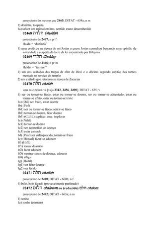 procedente do mesmo que 2465; DITAT - 654a; n m
1) doninha, toupeira
1a) talvez um animal extinto, sentido exato desconhecido
02468 ‫חלדה‬ Chuldah
procedente de 2467; n pr f
Hulda = “doninha”
1) uma profetiza na época do rei Josias a quem Josias consultou buscando uma opinião de
autoridade a respeito do livro da lei encontrado por Hilquias
02469 ‫חלדי‬ Chelday
procedente de 2466; n pr m
Heldai = “terreno”
1) um dos soldados das tropas de elite de Davi e o décimo segundo capitão dos turnos
mensais no serviço do templo
2) um exilado que retornou na época de Zacarias
02470 ‫חלה‬ chalah
uma raiz primitiva [veja 2342, 2456, 2490]; DITAT - 655; v
1) ser ou tornar-se fraco, estar ou tornar-se doente, ser ou tornar-se adoentado, estar ou
tornar-se aflito, estar ou tornar-se triste
1a) (Qal) ser fraco, estar doente
1b) (Piel)
1b1) ser ou tornar-se fraco, sentir-se fraco
1b2) tornar-se doente, ficar doente
1b3) (CLBL) suplicar, orar, implorar
1c) (Nifal)
1c1) tornar-se doente
1c2) ser acometido de doença
1c3) estar cansado
1d) (Pual) ser enfraquecido, tornar-se fraco
1e) (Hitpael) fazer-se adoecer
1f) (Hifil)
1f1) tornar dolorido
1f2) fazer adoecer
1f3) mostrar sinais de doença, adoecer
1f4) afligir
1g) (Hofal)
1g1) ser feito doente
1g2) ser ferido
02471 ‫חלה‬ challah
procedente de 2490; DITAT - 660b; n f
1) bolo, bolo furado (provavelmente perfurado)
02472 ‫חלום‬ chalowm ou (reduzido) ‫חלם‬ chalom
procedente de 2492; DITAT - 663a; n m
1) sonho
1a) sonho (comum)
 