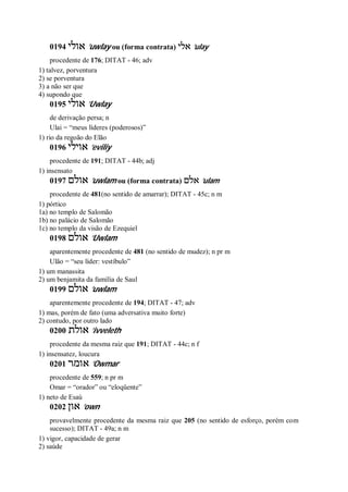 0194 ‫אולי‬ ’uwlay ou (forma contrata) ‫אלי‬ ’ulay
procedente de 176; DITAT - 46; adv
1) talvez, porventura
2) se porventura
3) a não ser que
4) supondo que
0195 ‫אולי‬ ’Uwlay
de derivação persa; n
Ulai = “meus líderes (poderosos)”
1) rio da regoão do Elão
0196 ‫אוילי‬ ’eviliy
procedente de 191; DITAT - 44b; adj
1) insensato
0197 ‫אולם‬ ’uwlam ou (forma contrata) ‫אלם‬ ’ulam
procedente de 481(no sentido de amarrar); DITAT - 45c; n m
1) pórtico
1a) no templo de Salomão
1b) no palácio de Salomão
1c) no templo da visão de Ezequiel
0198 ‫אולם‬ ’Uwlam
aparentemente procedente de 481 (no sentido de mudez); n pr m
Ulão = “seu líder: vestíbulo”
1) um manassita
2) um benjamita da família de Saul
0199 ‫אולם‬ ’uwlam
aparentemente procedente de 194; DITAT - 47; adv
1) mas, porém de fato (uma adversativa muito forte)
2) contudo, por outro lado
0200 ‫אולת‬ ’ivveleth
procedente da mesma raiz que 191; DITAT - 44c; n f
1) insensatez, loucura
0201 ‫אומר‬ ’Owmar
procedente de 559; n pr m
Omar = “orador” ou “eloqüente”
1) neto de Esaú
0202 ‫און‬ ’own
provavelmente procedente da mesma raiz que 205 (no sentido de esforço, porém com
sucesso); DITAT - 49a; n m
1) vigor, capacidade de gerar
2) saúde
 