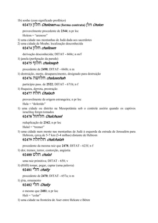 1b) sonho (com significado profético)
02473 ‫חלון‬ Cholown ou (forma contrata) ‫חלן‬ Cholon
provavelmente procedente de 2344; n pr loc
Holom = “arenoso”
1) uma cidade nas montanhas de Judá dada aos sacerdotes
2) uma cidade de Moabe; localização desconhecida
02474 ‫חלון‬ challown
derivação desconhecida; DITAT - 660c; n m/f
1) janela (perfuração da parede)
02475 ‫חלוף‬ chalowph
procedente de 2498; DITAT - 666b; n m
1) destruição, morte, desaparecimento, designado para destruição
02476 ‫חלושה‬ chaluwshah
particípio pass. de 2522; DITAT - 671b; n f
1) fraqueza, derrota, prostração
02477 ‫חלח‬ Chalach
provavelmente de origem estrangeira; n pr loc
Hala = “dolorido”
1) uma cidade ou distrito na Mesopotâmia sob o controle assírio quando os captivos
israelitas foram tomados
02478 ‫חלחול‬ Chalchuwl
reduplicação de 2342; n pr loc
Halul = “tremor”
1) uma cidade num monte nas montanhas de Judá à esquerda da estrada de Jerusalém para
Hebrom, cerca de 5-7 km (3-4 milhas) distante de Hebrom
02479 ‫חלחלה‬ chalchalah
procedente da mesma raiz que 2478; DITAT - 623f; n f
1) dor, tremor, terror, contorção, angústia
02480 ‫חלט‬ chalat
uma raiz primitiva; DITAT - 658; v
1) (Hifil) tomar, pegar, captar (uma palavra)
02481 ‫חלי‬ chaliy
procedente de 2470; DITAT - 657a; n m
1) jóia, ornamento
02482 ‫חלי‬ Chaliy
o mesmo que 2481; n pr loc
Hali = “colar”
1) uma cidade na fronteira de Aser entre Helcate e Béten
 