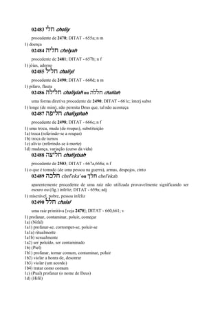 02483 ‫חלי‬ choliy
procedente de 2470; DITAT - 655a; n m
1) doença
02484 ‫חליה‬ chelyah
procedente de 2481; DITAT - 657b; n f
1) jóias, adorno
02485 ‫חליל‬ chaliyl
procedente de 2490; DITAT - 660d; n m
1) pífaro, flauta
02486 ‫חלילה‬ chaliylah ou ‫חללה‬ chalilah
uma forma diretiva procedente de 2490; DITAT - 661c; interj subst
1) longe (de mim), não permita Deus que, tal não aconteça
02487 ‫חליפה‬ chaliyphah
procedente de 2498; DITAT - 666c; n f
1) uma troca, muda (de roupas), substituição
1a) troca (referindo-se a roupas)
1b) troca de turnos
1c) alívio (referindo-se à morte)
1d) mudança, variação (curso da vida)
02488 ‫חליצה‬ chaliytsah
procedente de 2503; DITAT - 667a,668a; n f
1) o que é tomado (de uma pessoa na guerra), armas, despojos, cinto
02489 ‫חלכה‬ chel ̂eka’ ou ‫חלך‬ chel ̂ekah
aparentemente procedente de uma raiz não utilizada provavelmente significando ser
escuro ou (fig.) infeliz; DITAT - 659a; adj
1) miserável, pobre, pessoa infeliz
02490 ‫חלל‬ chalal
uma raiz primitiva [veja 2470]; DITAT - 660,661; v
1) profanar, contaminar, poluir, começar
1a) (Nifal)
1a1) profanar-se, corromper-se, poluir-se
1a1a) ritualmente
1a1b) sexualmente
1a2) ser poluído, ser contaminado
1b) (Piel)
1b1) profanar, tornar comum, contaminar, poluir
1b2) violar a honra de, desonrar
1b3) violar (um acordo)
1b4) tratar como comum
1c) (Pual) profanar (o nome de Deus)
1d) (Hifil)
 