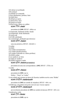 1d1) deixar ser profanado
1d2) começar
1e) (Hofal) ser começado
2) ferir (fatalmente), perfurar, furar
2a) (Qal) furar
2b) (Pual) ser morto
2c) (Poel) ferir, furar
2d) (Poal) ser ferido
3) (Piel) tocar a flauta ou o pífaro
02491 ‫חלל‬ chalal
procedente de 2490; DITAT - 660a n m
1) traspassado, fatalmente ferido, furado
1a) traspassado, ferido fatalmente
1b) morto adj
2) (CLBL) profanado
2a) contaminado, profanado (por divórcio)
02492 ‫חלם‬ chalam
uma raiz primitiva; DITAT - 662,663; v
1) sonhar
1a) (Qal)
1a1) sonhar (normalmente)
1a2) sonhar (profeticamente)
1a3) sonhar (referindo-se a falsos profetas)
1b) (Hifil) sonhar
2) ser saudável, ser forte
2a) (Qal) ser saudável
2b) (Hifil) restaurar a saúde
02493 ‫חלם‬ chelem (aramaico)
procedente de uma raiz correspondente a 2492; DITAT - 2730; n m
1) sonho
02494 ‫חלם‬ Chelem
procedente de 2492; n pr m
Helém = “força” ou “sonho”
1) um exilado que retornou na época de Zacarias; também escrito como ‘Heldai’
02495 ‫חלמות‬ challamuwth
procedente de 2492 (no sentido de insipidez); DITAT - 664; n m
1) beldroega, uma planta sem gosto com um suco viscoso espesso
02496 ‫חלמיש‬ challamiysh
provavelmente procedente de 2492 (no sentido de dureza); DITAT - 665; n m
1) pederneira, rocha
02497 ‫חלן‬ Chelon
procedente de 2428; n pr m
 