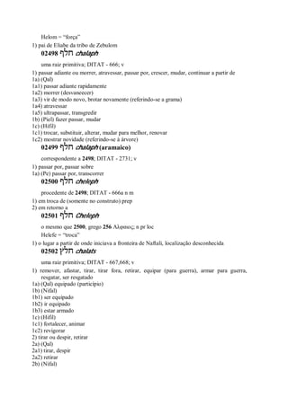 Helom = “força”
1) pai de Eliabe da tribo de Zebulom
02498 ‫חלף‬ chalaph
uma raiz primitiva; DITAT - 666; v
1) passar adiante ou morrer, atravessar, passar por, crescer, mudar, continuar a partir de
1a) (Qal)
1a1) passar adiante rapidamente
1a2) morrer (desvaneecer)
1a3) vir de modo novo, brotar novamente (referindo-se a grama)
1a4) atravessar
1a5) ultrapassar, transgredir
1b) (Piel) fazer passar, mudar
1c) (Hifil)
1c1) trocar, substituir, alterar, mudar para melhor, renovar
1c2) mostrar novidade (referindo-se à árvore)
02499 ‫חלף‬ chalaph (aramaico)
correspondente a 2498; DITAT - 2731; v
1) passar por, passar sobre
1a) (Pe) passar por, transcorrer
02500 ‫חלף‬ cheleph
procedente de 2498; DITAT - 666a n m
1) em troca de (somente no construto) prep
2) em retorno a
02501 ‫חלף‬ Cheleph
o mesmo que 2500, grego 256 Αλφαιος; n pr loc
Helefe = “troca”
1) o lugar a partir de onde iniciava a fronteira de Naftali, localização desconhecida
02502 ‫חלץ‬ chalats
uma raiz primitiva; DITAT - 667,668; v
1) remover, afastar, tirar, tirar fora, retirar, equipar (para guerra), armar para guerra,
resgatar, ser resgatado
1a) (Qal) equipado (particípio)
1b) (Nifal)
1b1) ser equipado
1b2) ir equipado
1b3) estar armado
1c) (Hifil)
1c1) fortalecer, animar
1c2) revigorar
2) tirar ou despir, retirar
2a) (Qal)
2a1) tirar, despir
2a2) retirar
2b) (Nifal)
 