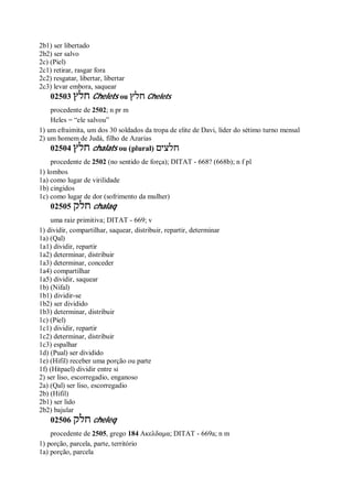 2b1) ser libertado
2b2) ser salvo
2c) (Piel)
2c1) retirar, rasgar fora
2c2) resgatar, libertar, libertar
2c3) levar embora, saquear
02503 ‫חלץ‬ Chelets ou ‫חלץ‬ Chelets
procedente de 2502; n pr m
Heles = “ele salvou”
1) um efraimita, um dos 30 soldados da tropa de elite de Davi, líder do sétimo turno mensal
2) um homem de Judá, filho de Azarias
02504 ‫חלץ‬ chalats ou (plural) ‫חלצים‬
procedente de 2502 (no sentido de força); DITAT - 668? (668b); n f pl
1) lombos
1a) como lugar de virilidade
1b) cingidos
1c) como lugar de dor (sofrimento da mulher)
02505 ‫חלק‬ chalaq
uma raiz primitiva; DITAT - 669; v
1) dividir, compartilhar, saquear, distribuir, repartir, determinar
1a) (Qal)
1a1) dividir, repartir
1a2) determinar, distribuir
1a3) determinar, conceder
1a4) compartilhar
1a5) dividir, saquear
1b) (Nifal)
1b1) dividir-se
1b2) ser dividido
1b3) determinar, distribuir
1c) (Piel)
1c1) dividir, repartir
1c2) determinar, distribuir
1c3) espalhar
1d) (Pual) ser dividido
1e) (Hifil) receber uma porção ou parte
1f) (Hitpael) dividir entre si
2) ser liso, escorregadio, enganoso
2a) (Qal) ser liso, escorregadio
2b) (Hifil)
2b1) ser lido
2b2) bajular
02506 ‫חלק‬ cheleq
procedente de 2505, grego 184 Ακελδαμα; DITAT - 669a; n m
1) porção, parcela, parte, território
1a) porção, parcela
 