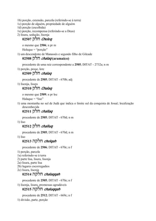 1b) porção, extensão, parcela (referindo-se à terra)
1c) porção de alguém, propriedade de alguém
1d) porção (escolhida)
1e) porção, recompensa (referindo-se a Deus)
2) lisura, sedução, lisonja
02507 ‫חלק‬ Cheleq
o mesmo que 2506; n pr m
Heleque = “porção”
1) um descendente de Manassés e segundo filho de Gileade
02508 ‫חלק‬ chalaq (aramaico)
procedente de uma raiz correspondente a 2505; DITAT - 2732a; n m
1) porção, posse, lote
02509 ‫חלק‬ chalaq
procedente de 2505; DITAT - 670b; adj
1) lisonja, lisura
02510 ‫חלק‬ Chalaq
o mesmo que 2509; n pr loc
Halaque = “liso”
1) uma montanha no sul de Judá que indica o limite sul da conquista de Josué; localização
desconhecida
02511 ‫חלק‬ challaq
procedente de 2505; DITAT - 670d; n m
1) liso
02512 ‫חלק‬ challuq
procedente de 2505; DITAT - 670d; n m
1) liso
02513 ‫חלקה‬ chelqah
procedente de 2506; DITAT - 670c; n f
1) porção, parcela
1a) referindo-se à terra
2) parte lisa, lisura, lisonja
2a) lisura, parte lisa
2b) lugares escorregadios
2c) lisura, lisonja
02514 ‫חלקה‬ chalaqqah
procedente de 2505; DITAT - 670e; n f
1) lisonja, lisura, promessas agradáveis
02515 ‫חלקה‬ chaluqqah
procedente de 2512; DITAT - 669c; n f
1) divisão, parte, porção
 