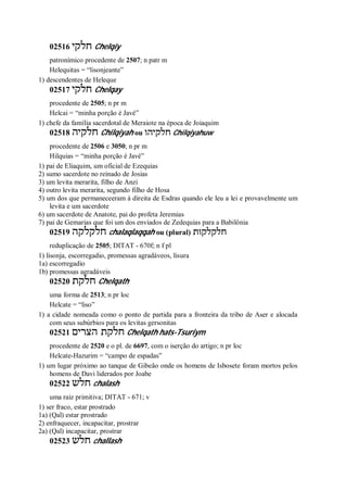 02516 ‫חלקי‬ Chelqiy
patronímico procedente de 2507; n patr m
Helequitas = “lisonjeante”
1) descendentes de Heleque
02517 ‫חלקי‬ Chelqay
procedente de 2505; n pr m
Helcai = “minha porção é Javé”
1) chefe da família sacerdotal de Meraiote na época de Joiaquim
02518 ‫חלקיה‬ Chilqiyah ou ‫חלקיהו‬ Chilqiyahuw
procedente de 2506 e 3050; n pr m
Hilquias = “minha porção é Javé”
1) pai de Eliaquim, um oficial de Ezequias
2) sumo sacerdote no reinado de Josias
3) um levita merarita, filho de Anzi
4) outro levita merarita, segundo filho de Hosa
5) um dos que permaneceeram à direita de Esdras quando ele leu a lei e provavelmente um
levita e um sacerdote
6) um sacerdote de Anatote, pai do profeta Jeremias
7) pai de Gemarias que foi um dos enviados de Zedequias para a Babilônia
02519 ‫חלקלקה‬ chalaqlaqqah ou (plural) ‫חלקלקות‬
reduplicação de 2505; DITAT - 670f; n f pl
1) lisonja, escorregadio, promessas agradáveos, lisura
1a) escorregadio
1b) promessas agradáveis
02520 ‫חלקת‬ Chelqath
uma forma de 2513; n pr loc
Helcate = “liso”
1) a cidade nomeada como o ponto de partida para a fronteira da tribo de Aser e alocada
com seus subúrbios para os levitas gersonitas
02521 ‫הצרים‬ ‫חלקת‬ Chelqath hats-Tsuriym
procedente de 2520 e o pl. de 6697, com o iserção do artigo; n pr loc
Helcate-Hazurim = “campo de espadas”
1) um lugar próximo ao tanque de Gibeão onde os homens de Isbosete foram mortos pelos
homens de Davi liderados por Joabe
02522 ‫חלש‬ chalash
uma raiz primitiva; DITAT - 671; v
1) ser fraco, estar prostrado
1a) (Qal) estar prostrado
2) enfraquecer, incapacitar, prostrar
2a) (Qal) incapacitar, prostrar
02523 ‫חלש‬ challash
 