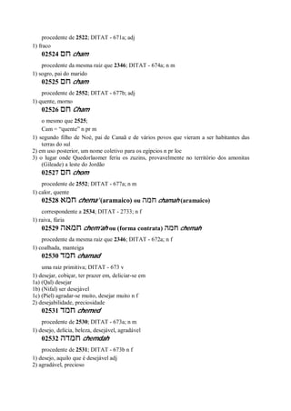 procedente de 2522; DITAT - 671a; adj
1) fraco
02524 ‫חם‬ cham
procedente da mesma raiz que 2346; DITAT - 674a; n m
1) sogro, pai do marido
02525 ‫חם‬ cham
procedente de 2552; DITAT - 677b; adj
1) quente, morno
02526 ‫חם‬ Cham
o mesmo que 2525;
Cam = “quente” n pr m
1) segundo filho de Noé, pai de Canaã e de vários povos que vieram a ser habitantes das
terras do sul
2) em uso posterior, um nome coletivo para os egípcios n pr loc
3) o lugar onde Quedorlaomer feriu os zuzins, provavelmente no território dos amonitas
(Gileade) a leste do Jordão
02527 ‫חם‬ chom
procedente de 2552; DITAT - 677a; n m
1) calor, quente
02528 ‫חמא‬ chema’ (aramaico) ou ‫חמה‬ chamah (aramaico)
correspondente a 2534; DITAT - 2733; n f
1) raiva, fúria
02529 ‫חמאה‬ chem’ah ou (forma contrata) ‫חמה‬ chemah
procedente da mesma raiz que 2346; DITAT - 672a; n f
1) coalhada, manteiga
02530 ‫חמד‬ chamad
uma raiz primitiva; DITAT - 673 v
1) desejar, cobiçar, ter prazer em, deliciar-se em
1a) (Qal) desejar
1b) (Nifal) ser desejável
1c) (Piel) agradar-se muito, desejar muito n f
2) desejabilidade, preciosidade
02531 ‫חמד‬ chemed
procedente de 2530; DITAT - 673a; n m
1) desejo, delícia, beleza, desejável, agradável
02532 ‫חמדה‬ chemdah
procedente de 2531; DITAT - 673b n f
1) desejo, aquilo que é desejável adj
2) agradável, precioso
 
