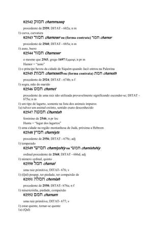 02542 ‫חמוק‬ chammuwq
procedente de 2559; DITAT - 682a; n m
1) curva, curvatura
02543 ‫חמור‬ chamowr ou (forma contrata) ‫חמר‬ chamor
procedente de 2560; DITAT - 685a; n m
1) asno, burro
02544 ‫חמור‬ Chamowr
o mesmo que 2543, grego 1697 Εμμωρ; n pr m
Hamor = “asno”
1) o príncipe heveu da cidade de Siquém quando Jacó entrou na Palestina
02545 ‫חמות‬ chamowth ou (forma contrata) ‫חמת‬ chamoth
procedente de 2524; DITAT - 674b; n f
1) sogra, mãe do marido
02546 ‫חמט‬ chomet
procedente de uma raiz não utilizada provavelmente significando esconder-se; DITAT -
675a; n m
1) um tipo de lagarto, somente na lista dos animais impuros
1a) talvez um animal extinto, sentido exato desconhecido
02547 ‫חמטה‬ Chumtah
feminino de 2546; n pr loc
Hunta = “lugar dos lagartos”
1) uma cidade na região montanhosa de Judá, próxima a Hebrom
02548 ‫חמיץ‬ chamiyts
procedente de 2556; DITAT - 679c; adj
1) temperado
02549 ‫חמישי‬ chamiyshiy ou ‫חמשׂי‬ chamishshiy
ordinal procedente de 2568; DITAT - 686d; adj
1) número ordinal, quinto
02550 ‫חמל‬ chamal
uma raiz primitiva; DITAT- 676; v
1) (Qal) poupar, ter piedade, ter compaixão de
02551 ‫חמלה‬ chemlah
procedente de 2550; DITAT- 676a; n f
1) misericórdia, piedade, compaixão
02552 ‫חמם‬ chamam
uma raiz primitiva; DITAT- 677; v
1) estar quente, tornar-se quente
1a) (Qal)
 