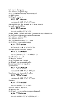 1a1) estar ou ficar quente
1a2) referindo-se a paixão (fig.)
1b) (Nifal) tornar-se exaltado, inflamar-se com
1c) (Piel) aquecer
1d) (Hitpael) aquecer-se
02553 ‫חמן‬ chamman
procedente de 2535; DITAT- 677d; n m
1) altar do incenso, pilar dedicado ao sol, ídolo, imagem
1a) usado em culto idólatra
02554 ‫חמס‬ chamac
uma raiz primitiva; DITAT- 678; v
1) errar, praticar violência com, tratar violentamente, agir erroneamente
1a) (Qal) tratar violentamente, agir de forma errada
1a1) referindo-se à falha física
1a2) referindo-se à ética
1a3) referindo-se às falhas física e ética
1b) (Nifal) ser tratado violentamente
02555 ‫חמס‬ chamac
procedente de 2554; DITAT- 678a; n m
1) violência, dano, crueldade, injustiça
02556 ‫חמץ‬ chamets
uma raiz primitiva; DITAT- 679,680,681; v
1) ser levedado, ser azedo
1a) (Qal) ser levedado
1b) (Hifil) provar algo levedado
1c) (Hitpael) estar amargurado, aflito
2) ser cruel, oprimir, ser impiedoso
3) ser vermelho
02557 ‫חמץ‬ chametz
procedente de 2556; DITAT- 679a; n m
1) aquilo que está fermentado, levedura
02558 ‫חמץ‬ chomets
procedente de 2556; DITAT- 679b; n m
1) vinagre
02559 ‫חמק‬ chamaq
uma raiz primitiva; DITAT- 682; v
1) recuar, voltar-se, desviar-se
1a) (Qal) desviar
1b) (Hitpael) virar-se, vacilar, virar para cá e para lá
02560 ‫חמר‬ chamar
uma raiz primitiva; DITAT- 683,683d,685; v
 