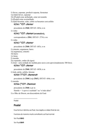 1) ferver, espumar, produzir espuma, fermentar
1a) (Qal) ferver, espumar
1b) (Poalal) estar atribulado, estar em tumulto
2) (Poalal) estar avermelhado
3) (Qal) besuntar, selar, cobrir ou besuntar com asfalto
02561 ‫חמר‬ chemer
procedente de 2560; DITAT- 683a; n m
1) vinho
02562 ‫חמר‬ chamar (aramaico),
correspondente a 2561; DITAT- 2734; n m
1) vinho
02563 ‫חמר‬ chomer
procedente de 2560; DITAT- 683c; n m
1) cimento, argamassa, barro
1a) argamassa, cimento
1b) barro
1c) lama
2) montão
2a) expansão, ondas (de água)
3) ômer - uma unidade de medida para secos com aproximadamente 300 litros
02564 ‫חמר‬ chemar
procedente de 2560; DITAT- 683b; n m
1) lodo, piche, asfalto, betume
02565 ‫חמרה‬ chamorah
procedente de 2560 [veja 2563]; DITAT- 684c; n m
1) montão
02566 ‫חמרן‬ Chamran
procedente de 2560; n pr m
Hanrão = “o povo é exaltado” ou “o lodo deles”
1) o filho de Disom, um descendente de Esaú
Poalal
Poalal
Essa forma é idêntica ao Poal, mas duplica a sílaba final da raiz.
Funciona de maneira muito semelhante ao Pual normal.
Ver Poal 8843
Ver Pual 8849
 
