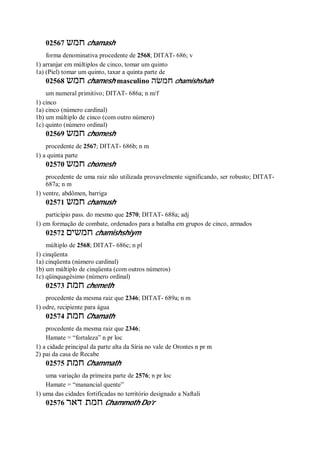 02567 ‫חמש‬ chamash
forma denominativa procedente de 2568; DITAT- 686; v
1) arranjar em múltiplos de cinco, tomar um quinto
1a) (Piel) tomar um quinto, taxar a quinta parte de
02568 ‫חמש‬ chamesh masculino ‫חמשׂה‬ chamishshah
um numeral primitivo; DITAT- 686a; n m/f
1) cinco
1a) cinco (número cardinal)
1b) um múltiplo de cinco (com outro número)
1c) quinto (número ordinal)
02569 ‫חמש‬ chomesh
procedente de 2567; DITAT- 686b; n m
1) a quinta parte
02570 ‫חמש‬ chomesh
procedente de uma raiz não utilizada provavelmente significando, ser robusto; DITAT-
687a; n m
1) ventre, abdômen, barriga
02571 ‫חמש‬ chamush
particípio pass. do mesmo que 2570; DITAT- 688a; adj
1) em formação de combate, ordenados para a batalha em grupos de cinco, armados
02572 ‫חמשים‬ chamishshiym
múltiplo de 2568; DITAT- 686c; n pl
1) cinqüenta
1a) cinqüenta (número cardinal)
1b) um múltiplo de cinqüenta (com outros números)
1c) qüinquagésimo (número ordinal)
02573 ‫חמת‬ chemeth
procedente da mesma raiz que 2346; DITAT- 689a; n m
1) odre, recipiente para água
02574 ‫חמת‬ Chamath
procedente da mesma raiz que 2346;
Hamate = “fortaleza” n pr loc
1) a cidade principal da parte alta da Síria no vale de Orontes n pr m
2) pai da casa de Recabe
02575 ‫חמת‬ Chammath
uma variação da primeira parte de 2576; n pr loc
Hamate = “manancial quente”
1) uma das cidades fortificadas no território designado a Naftali
02576 ‫דאר‬ ‫חמת‬ Chammoth Do’r
 