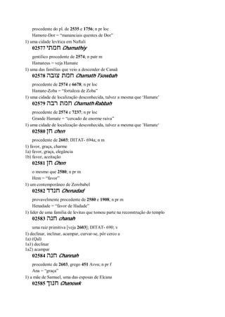 procedente do pl. de 2535 e 1756; n pr loc
Hamote-Dor = “mananciais quentes de Dor”
1) uma cidade levítica em Naftali
02577 ‫חמתי‬ Chamathiy
gentílico procedente de 2574; n patr m
Hamateus = veja Hamate
1) uma das famílias que veio a descender de Canaã
02578 ‫צובה‬ ‫חמת‬ Chamath Tsowbah
procedente de 2574 e 6678; n pr loc
Hamate-Zoba = “fortaleza de Zoba”
1) uma cidade de localização desconhecida, talvez a mesma que ‘Hamate’
02579 ‫רבה‬ ‫חמת‬ Chamath Rabbah
procedente de 2574 e 7237; n pr loc
Grande Hamate = “cercado de enorme raiva”
1) uma cidade de localização desconhecida, talvez a mesma que ’Hamate‘
02580 ‫חן‬ chen
procedente de 2603; DITAT- 694a; n m
1) favor, graça, charme
1a) favor, graça, elegância
1b) favor, aceitação
02581 ‫חן‬ Chen
o mesmo que 2580; n pr m
Hem = “favor”
1) um contemporâneo de Zorobabel
02582 ‫חנדד‬ Chenadad
provavelmente procedente de 2580 e 1908; n pr m
Henadade = “favor de Hadade”
1) líder de uma família de levitas que tomou parte na reconstrução do templo
02583 ‫חנה‬ chanah
uma raiz primitiva [veja 2603]; DITAT- 690; v
1) declinar, inclinar, acampar, curvar-se, pôr cerco a
1a) (Qal)
1a1) declinar
1a2) acampar
02584 ‫חנה‬ Channah
procedente de 2603, grego 451 Αννα; n pr f
Ana = “graça”
1) a mãe de Samuel, uma das esposas de Elcana
02585 ‫חנוך‬ Chanowk
 