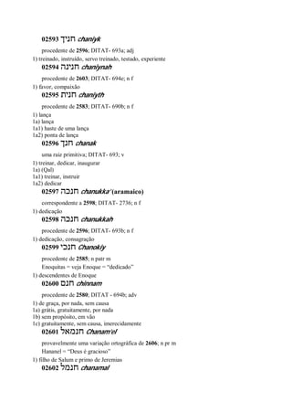 02593 ‫חניך‬ chaniyk
procedente de 2596; DITAT- 693a; adj
1) treinado, instruído, servo treinado, testado, experiente
02594 ‫חנינה‬ chaniynah
procedente de 2603; DITAT- 694e; n f
1) favor, compaixão
02595 ‫חנית‬ chaniyth
procedente de 2583; DITAT- 690b; n f
1) lança
1a) lança
1a1) haste de uma lança
1a2) ponta de lança
02596 ‫חנך‬ chanak
uma raiz primitiva; DITAT- 693; v
1) treinar, dedicar, inaugurar
1a) (Qal)
1a1) treinar, instruir
1a2) dedicar
02597 ‫חנכה‬ chanukka’ (aramaico)
correspondente a 2598; DITAT- 2736; n f
1) dedicação
02598 ‫חנכה‬ chanukkah
procedente de 2596; DITAT- 693b; n f
1) dedicação, consagração
02599 ‫חנכי‬ Chanokiy
procedente de 2585; n patr m
Enoquitas = veja Enoque = “dedicado”
1) descendentes de Enoque
02600 ‫חנם‬ chinnam
procedente de 2580; DITAT - 694b; adv
1) de graça, por nada, sem causa
1a) grátis, gratuitamente, por nada
1b) sem propósito, em vão
1c) gratuitamente, sem causa, imerecidamente
02601 ‫חנמאל‬ Chanam’el
provavelmente uma variação ortográfica de 2606; n pr m
Hananel = “Deus é gracioso”
1) filho de Salum e primo de Jeremias
02602 ‫חנמל‬ chanamal
 