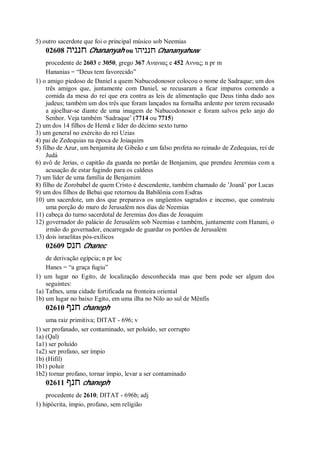 5) outro sacerdote que foi o principal músico sob Neemias
02608 ‫חנניה‬ Chananyah ou ‫חנניהו‬ Chananyahuw
procedente de 2603 e 3050, grego 367 Ανανιας e 452 Αννας; n pr m
Hananias = “Deus tem favorecido”
1) o amigo piedoso de Daniel a quem Nabucodonosor colocou o nome de Sadraque; um dos
três amigos que, juntamente com Daniel, se recusaram a ficar impuros comendo a
comida da mesa do rei que era contra as leis de alimentação que Deus tinha dado aos
judeus; também um dos três que foram lançados na fornalha ardente por terem recusado
a ajoelhar-se diante de uma imagem de Nabucodonosor e foram salvos pelo anjo do
Senhor. Veja também ‘Sadraque’ (7714 ou 7715)
2) um dos 14 filhos de Hemã e líder do décimo sexto turno
3) um general no exército do rei Uzias
4) pai de Zedequias na época de Joiaquim
5) filho de Azur, um benjamita de Gibeão e um falso profeta no reinado de Zedequias, rei de
Judá
6) avô de Jerias, o capitão da guarda no portão de Benjamim, que prendeu Jeremias com a
acusação de estar fugindo para os caldeus
7) um líder de uma família de Benjamim
8) filho de Zorobabel de quem Cristo é descendente, também chamado de ’Joanã’ por Lucas
9) um dos filhos de Bebai que retornou da Babilônia com Esdras
10) um sacerdote, um dos que preparava os ungüentos sagrados e incenso, que construiu
uma porção do muro de Jerusalém nos dias de Neemias
11) cabeça do turno sacerdotal de Jeremias dos dias de Jeoaquim
12) governador do palácio de Jerusalém sob Neemias e também, juntamente com Hanani, o
irmão do governador, encarregado de guardar os portões de Jerusalém
13) dois israelitas pós-exílicos
02609 ‫חנס‬ Chanec
de derivação egípcia; n pr loc
Hanes = “a graça fugiu”
1) um lugar no Egito, de localização desconhecida mas que bem pode ser algum dos
seguintes:
1a) Tafnes, uma cidade fortificada na fronteira oriental
1b) um lugar no baixo Egito, em uma ilha no Nilo ao sul de Mênfis
02610 ‫חנף‬ chaneph
uma raiz primitiva; DITAT - 696; v
1) ser profanado, ser contaminado, ser poluído, ser corrupto
1a) (Qal)
1a1) ser poluído
1a2) ser profano, ser ímpio
1b) (Hifil)
1b1) poluir
1b2) tornar profano, tornar ímpio, levar a ser contaminado
02611 ‫חנף‬ chaneph
procedente de 2610; DITAT - 696b; adj
1) hipócrita, ímpio, profano, sem religião
 