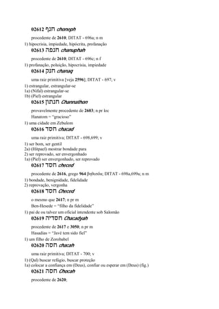 02612 ‫חנף‬ choneph
procedente de 2610; DITAT - 696a; n m
1) hipocrisia, impiedade, hipócrita, profanação
02613 ‫חנפה‬ chanuphah
procedente de 2610; DITAT - 696c; n f
1) profanação, poluição, hipocrisia, impiedade
02614 ‫חנק‬ chanaq
uma raiz primitiva [veja 2596]; DITAT - 697; v
1) estrangular, estrangular-se
1a) (Nifal) estrangular-se
1b) (Piel) estrangular
02615 ‫חנתון‬ Channathon
provavelmente procedente de 2603; n pr loc
Hanatom = “gracioso”
1) uma cidade em Zebulom
02616 ‫חסד‬ chacad
uma raiz primitiva; DITAT - 698,699; v
1) ser bom, ser gentil
2a) (Hitpael) mostrar bondade para
2) ser reprovado, ser envergonhado
1a) (Piel) ser envergonhado, ser reprovado
02617 ‫חסד‬ checed
procedente de 2616, grego 964 βηθεσδα; DITAT - 698a,699a; n m
1) bondade, benignidade, fidelidade
2) reprovação, vergonha
02618 ‫חסד‬ Checed
o mesmo que 2617; n pr m
Ben-Hesede = “filho da fidelidade”
1) pai de ou talvez um oficial intendente sob Salomão
02619 ‫חסדיה‬ Chacadyah
procedente de 2617 e 3050; n pr m
Hasadias = “Javé tem sido fiel”
1) um filho de Zorobabel
02620 ‫חסה‬ chacah
uma raiz primitiva; DITAT - 700; v
1) (Qal) buscar refúgio, buscar proteção
1a) colocar a confiança em (Deus), confiar ou esperar em (Deus) (fig.)
02621 ‫חסה‬ Chocah
procedente de 2620;
 