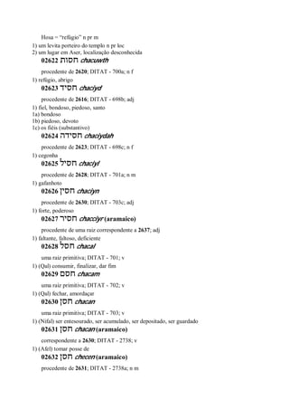 Hosa = “refúgio” n pr m
1) um levita porteiro do templo n pr loc
2) um lugar em Aser, localização desconhecida
02622 ‫חסות‬ chacuwth
procedente de 2620; DITAT - 700a; n f
1) refúgio, abrigo
02623 ‫חסיד‬ chaciyd
procedente de 2616; DITAT - 698b; adj
1) fiel, bondoso, piedoso, santo
1a) bondoso
1b) piedoso, devoto
1c) os fiéis (substantivo)
02624 ‫חסידה‬ chaciydah
procedente de 2623; DITAT - 698c; n f
1) cegonha
02625 ‫חסיל‬ chaciyl
procedente de 2628; DITAT - 701a; n m
1) gafanhoto
02626 ‫חסין‬ chaciyn
procedente de 2630; DITAT - 703c; adj
1) forte, poderoso
02627 ‫חסיר‬ chacciyr (aramaico)
procedente de uma raiz correspondente a 2637; adj
1) faltante, faltoso, deficiente
02628 ‫חסל‬ chacal
uma raiz primitiva; DITAT - 701; v
1) (Qal) consumir, finalizar, dar fim
02629 ‫חסם‬ chacam
uma raiz primitiva; DITAT - 702; v
1) (Qal) fechar, amordaçar
02630 ‫חסן‬ chacan
uma raiz primitiva; DITAT - 703; v
1) (Nifal) ser entesourado, ser acumulado, ser depositado, ser guardado
02631 ‫חסן‬ chacan (aramaico)
correspondente a 2630; DITAT - 2738; v
1) (Afel) tomar posse de
02632 ‫חסן‬ checen (aramaico)
procedente de 2631; DITAT - 2738a; n m
 