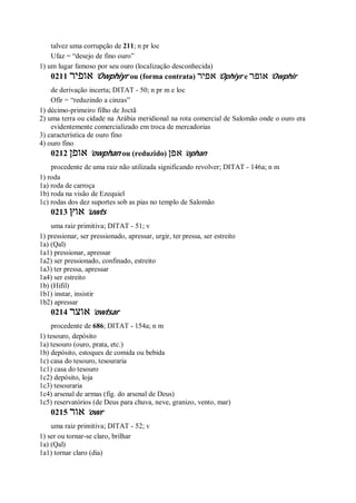 talvez uma corrupção de 211; n pr loc
Ufaz = “desejo de fino ouro”
1) um lugar famoso por seu ouro (localização desconhecida)
0211 ‫אופיר‬ ’Owphiyr ou (forma contrata) ‫אפיר‬ ’Ophiyr e ‫אופר‬ ’Owphir
de derivação incerta; DITAT - 50; n pr m e loc
Ofir = “reduzindo a cinzas”
1) décimo-primeiro filho de Joctã
2) uma terra ou cidade na Arábia meridional na rota comercial de Salomão onde o ouro era
evidentemente comercializado em troca de mercadorias
3) característica de ouro fino
4) ouro fino
0212 ‫אופן‬ ’owphan ou (reduzido) ‫אפן‬ ’ophan
procedente de uma raiz não utilizada significando revolver; DITAT - 146a; n m
1) roda
1a) roda de carroça
1b) roda na visão de Ezequiel
1c) rodas dos dez suportes sob as pias no templo de Salomão
0213 ‫אוץ‬ ’uwts
uma raiz primitiva; DITAT - 51; v
1) pressionar, ser pressionado, apressar, urgir, ter pressa, ser estreito
1a) (Qal)
1a1) pressionar, apressar
1a2) ser pressionado, confinado, estreito
1a3) ter pressa, apressar
1a4) ser estreito
1b) (Hifil)
1b1) instar, insistir
1b2) apressar
0214 ‫אוצר‬ ’owtsar
procedente de 686; DITAT - 154a; n m
1) tesouro, depósito
1a) tesouro (ouro, prata, etc.)
1b) depósito, estoques de comida ou bebida
1c) casa do tesouro, tesouraria
1c1) casa do tesouro
1c2) depósito, loja
1c3) tesouraria
1c4) arsenal de armas (fig. do arsenal de Deus)
1c5) reservatórios (de Deus para chuva, neve, granizo, vento, mar)
0215 ‫אור‬ ’owr
uma raiz primitiva; DITAT - 52; v
1) ser ou tornar-se claro, brilhar
1a) (Qal)
1a1) tornar claro (dia)
 