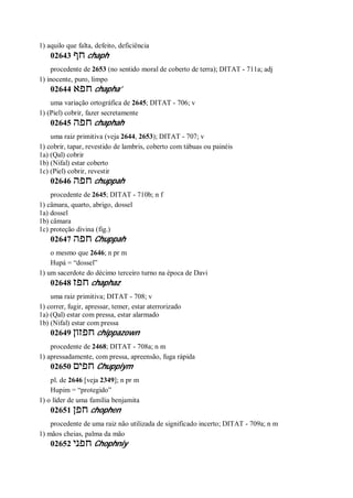 1) aquilo que falta, defeito, deficiência
02643 ‫חף‬ chaph
procedente de 2653 (no sentido moral de coberto de terra); DITAT - 711a; adj
1) inocente, puro, limpo
02644 ‫חפא‬ chapha’
uma variação ortográfica de 2645; DITAT - 706; v
1) (Piel) cobrir, fazer secretamente
02645 ‫חפה‬ chaphah
uma raiz primitiva (veja 2644, 2653); DITAT - 707; v
1) cobrir, tapar, revestido de lambris, coberto com tábuas ou painéis
1a) (Qal) cobrir
1b) (Nifal) estar coberto
1c) (Piel) cobrir, revestir
02646 ‫חפה‬ chuppah
procedente de 2645; DITAT - 710b; n f
1) câmara, quarto, abrigo, dossel
1a) dossel
1b) câmara
1c) proteção divina (fig.)
02647 ‫חפה‬ Chuppah
o mesmo que 2646; n pr m
Hupá = “dossel”
1) um sacerdote do décimo terceiro turno na época de Davi
02648 ‫חפז‬ chaphaz
uma raiz primitiva; DITAT - 708; v
1) correr, fugir, apressar, temer, estar aterrorizado
1a) (Qal) estar com pressa, estar alarmado
1b) (Nifal) estar com pressa
02649 ‫חפזון‬ chippazown
procedente de 2468; DITAT - 708a; n m
1) apressadamente, com pressa, apreensão, fuga rápida
02650 ‫חפים‬ Chuppiym
pl. de 2646 [veja 2349]; n pr m
Hupim = “protegido”
1) o líder de uma família benjamita
02651 ‫חפן‬ chophen
procedente de uma raiz não utilizada de significado incerto; DITAT - 709a; n m
1) mãos cheias, palma da mão
02652 ‫חפני‬ Chophniy
 