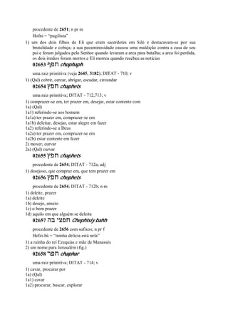 procedente de 2651; n pr m
Hofni = “pugilista”
1) um dos dois filhos de Eli que eram sacerdotes em Siló e destacavam-se por sua
brutalidade e cobiça; a sua pecaminosidade causou uma maldição contra a casa de seu
pai e foram julgados pelo Senhor quando levaram a arca para batalha; a arca foi perdida,
os dois irmãos foram mortos e Eli morreu quando recebeu as notícias
02653 ‫חפף‬ chophaph
uma raiz primitiva (veja 2645, 3182); DITAT - 710; v
1) (Qal) cobrir, cercar, abrigar, escudar, circundar
02654 ‫חפץ‬ chaphets
uma raiz primitiva; DITAT - 712,713; v
1) comprazer-se em, ter prazer em, desejar, estar contente com
1a) (Qal)
1a1) referindo-se aos homens
1a1a) ter prazer em, comprazer-se em
1a1b) deleitar, desejar, estar alegre em fazer
1a2) referindo-se a Deus
1a2a) ter prazer em, comprazer-se em
1a2b) estar contente em fazer
2) mover, curvar
2a) (Qal) curvar
02655 ‫חפץ‬ chaphets
procedente de 2654; DITAT - 712a; adj
1) desejoso, que compraz em, que tem prazer em
02656 ‫חפץ‬ chephets
procedente de 2654; DITAT - 712b; n m
1) deleite, prazer
1a) deleite
1b) desejo, anseio
1c) o bom prazer
1d) aquilo em que alguém se deleita
02657 ‫בה‬ ‫חפצי‬ Chephtsiy bahh
procedente de 2656 com sufixos; n pr f
Hefzi-bá = “minha delícia está nela”
1) a rainha do rei Ezequias e mãe de Manassés
2) um nome para Jerusalém (fig.)
02658 ‫חפר‬ chaphar
uma raiz primitiva; DITAT - 714; v
1) cavar, procurar por
1a) (Qal)
1a1) cavar
1a2) procurar, buscar, explorar
 